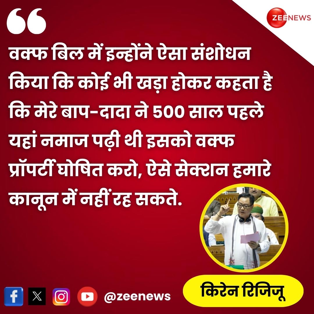 वक्फ (संशोधन) विधेयक, 2024 पर लोकसभा में बोलते हुए अल्पसंख्यक मामलों के मंत्री किरेन रिजिजू ने कहा, "...वक्फ बिल में इन्होंने(Congress) ऐसा संशोधन किया कि कोई भी खड़ा होकर कहता है कि मेरे बाप-दादा ने 500 साल पहले यहां नमाज पढ़ी थी इसको वक्फ प्रॉपर्टी घोषित करो, ऐसे सेक्शन हमारे