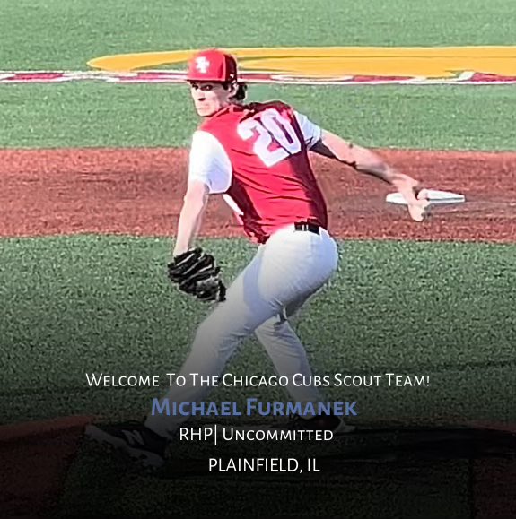Welcome to the Cubs Scout Team <a href="/FurmanekMichael/">Michael Furmanek</a>.  Michael is a 6’6” RHP who runs is up to 93 with heavy sink, and is one of the top uncommitted arms in the class. He is a very nice pro prospect and will be a high follow over the next year.  We are excited to have him with us.