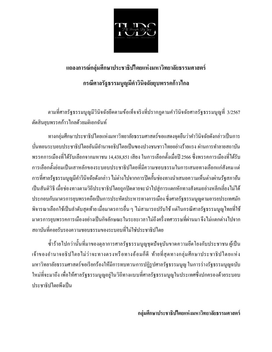 tuds2475's tweet photo. แถลงการณ์กลุ่มศึกษาประชาธิปไตยแห่งมหาวิทยาลัยธรรมศาสตร์
"...
   ตามที่ศาลรัฐธรรมนูญมีวินิจฉัยยึดตามข้อเท็จจริงที่ปรากฏตามคำวินิจฉัยศาลรัฐธรรมนูญที่ 3/2567 ตัดสินยุบพรรคก้าวไกลด้วยมติเอกฉันท์ 

ทางกลุ่มศึกษาประชาธิปไตยแห่งมหาวิทยาลัยธรรมศาสตร์ขอแสดงจุดยืนว่าคำวินิจฉัยดังกล่าวเป็นการบั่นทอนระบอบประชาธิปไตยอันมีอำนาจอธิปไตยเป็นของปวงชนชาวไทยอย่างร้ายแรง ผ่านการทำลายสถาบันพรรคการเมืองที่ได้รับเลือกจากมหาชน 14,438,851 เสียง ในการเลือกตั้งเมื่อปี 2566 ซึ่งพรรคการเมืองที่ได้รับการเลือกตั้งย่อมเป็นเสาหลักของระบอบประชาธิปไตยที่มีความชอบธรรมในการเสนอทางเลือกแก่สังคม แต่การที่ศาลรัฐธรรมนูญมีคำวินิจฉัยดังกล่าว ไม่ต่างไปจากการปิดกั้นช่องทางนำเสนอความเห็นต่างผ่านรัฐสภาอันเป็นสันติวิธี เมื่อช่องทางตามวิถีประชาธิปไตยถูกปิดตายจะนำไปสู่การแตกหักทางสังคมอย่างหลีกเลี่ยงไม่ได้ ประกอบกับมาตรการยุบพรรคถือเป็นการประหัตประหารทางการเมือง ซี่งศาลรัฐธรรมนูญตามอารยประเทศมักพิจารณาเลือกใช้เป็นลำดับสุดท้าย เมื่อมาตรการอื่น ๆ ไม่สามารถปรับใช้ แต่ในกรณีศาลรัฐธรรมนูญไทยที่ใช้มาตรการยุบพรรคการเมืองอย่างเป็นกิจลักษณะในระยะเวลาไม่ถึงครึ่งทศวรรษที่ผ่านมา จึงไม่แตกต่างไปจากสถาบันที่คอยรับรองความชอบธรรมของระบอบที่ไม่ใช่ประชาธิปไตย

ซ้ำร้ายไปกว่านั้นที่มาของตุลาการศาลรัฐธรรมนูญชุดปัจจุบันขาดความยึดโยงกับประชาชน ผู้เป็นเจ้าของอำนาจอธิปไตยไม่ว่าจะทางตรงหรือทางอ้อมก็ดี ท้ายที่สุดทางกลุ่มศึกษาประชาธิปไตยแห่งมหาวิทยาลัยธรรมศาสตร์ขอเรียกร้องให้มีการทบทวนการปฏิรูปศาลรัฐธรรมนูญ ในการร่างรัฐธรรมนูญฉบับใหม่ที่จะมาถึง เพื่อให้ศาลรัฐธรรมนูญอยู่ในวิถีทางแบบที่ศาลรัฐธรรมนูญในประเทศซึ่งปกครองด้วยระบอบประชาธิปไตยพึงเป็น

กลุ่มศึกษาประชาธิปไตยแห่งมหาวิทยาลัยธรรมศาสตร์"