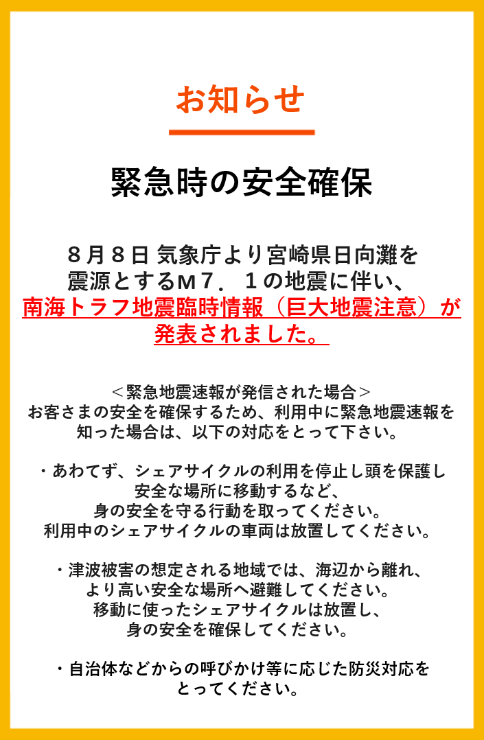 hellocyclingjp's tweet photo. 【緊急時の安全確保について】

 ８月８日 気象庁より宮崎県日向灘を 震源とするM７．１の地震に伴い、 南海トラフ地震臨時情報（巨大地震注意）が発表されました。 

 ＜利用中に緊急地震速報が発信された場合＞
 お客さまの安全を確保するため、利用中に緊急地震速報を知った場合は、以下の対応をとって下さい。 

 ・あわてず、シェアサイクルの利用を停止し頭を保護し安全な場所に移動するなど、身の安全を守る行動を取ってください。利用中のシェアサイクルの車両は放置してください。 
・津波被害の想定される地域では、海辺から離れ、より高い安全な場所へ避難してください。移動に使ったシェアサイクルは放置し、身の安全を確保してください。
 ・自治体などからの呼びかけ等に応じた防災対応をとってください。 

 また、地震発生直後にはシェアサイクルを利用することは推奨いたしません。不急の移動を行わず、安全確保に努めてください。