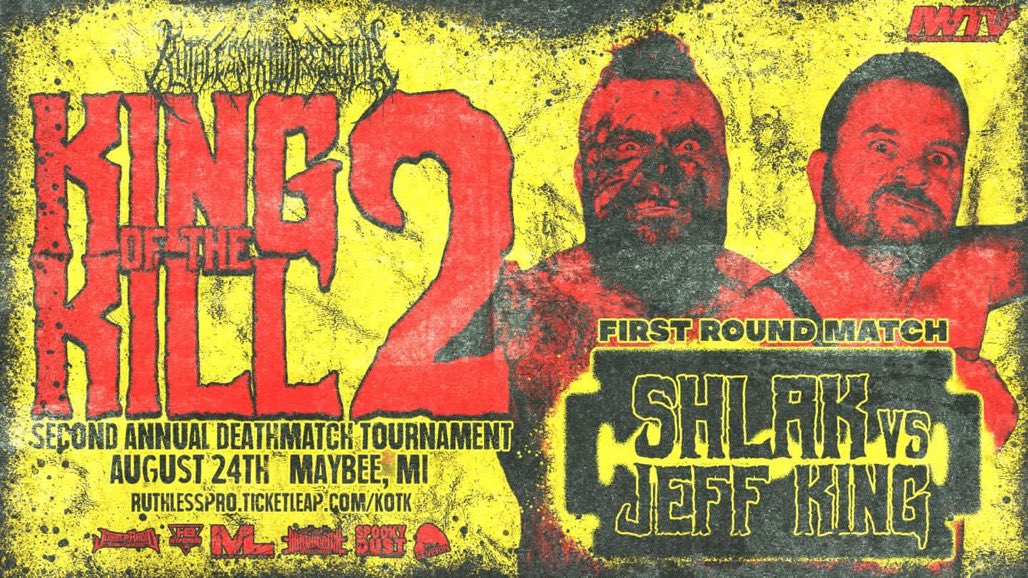 👑 KING OF THE KILL 🔪 

FIRST ROUND MATCHUP 

SHLAK 🥩 
VS
JEFF KING 🌪️ 

🎟️ RuthlessPro.ticketleap.com/kotk
📍 Maybee Mi
📅 Aug 24
<a href="/indiewrestling/">IWTV</a> 
<a href="/flophouseAF/">FLOPHOUSE WRESTLING</a> 23rd

<a href="/BentoBoxNetwork/">BentoBox Network</a> 
<a href="/SeverinFilms/">Severin Films</a> 
<a href="/JobberRadio/">Jobber Radio</a> 
<a href="/HyperionBelts/">Hyperion Championship Belts</a> 
Spooky Dust Pod
<a href="/DMWWofficial/">Deathmatch Worldwide</a>