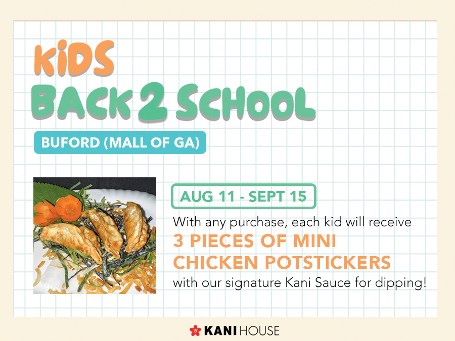 Students! Come by the Kani House - Buford (Mall of GA) location to enjoy our Mini Chicken Potstickers. 8/11/24-9/15/24 w/ any purchase for Kids.