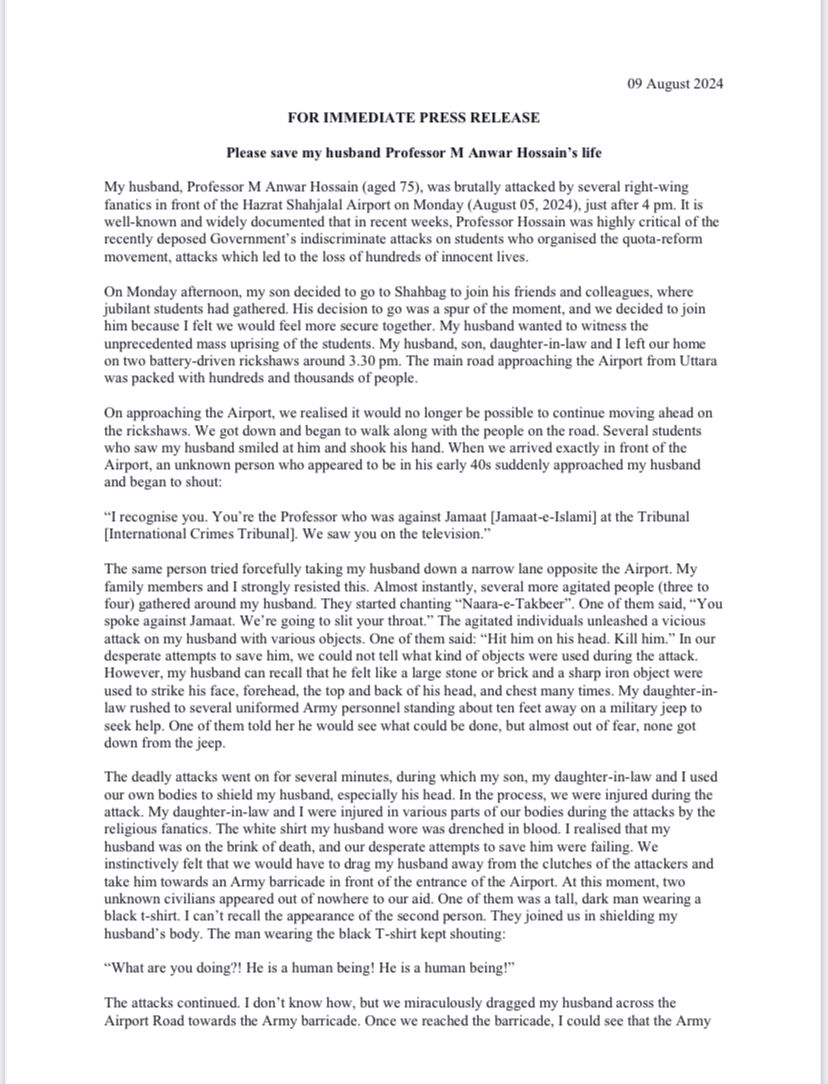 TheDavidBergman's tweet photo. It is of great concern that an eminent #Bangladesh  academic, Professor M Anwar Hossain, was violently attacked on August 5 simply on the basis of his opinions, which were, in this case concerned with his previous support of the country's International Crimes Tribunal. Whatever one might think of this trial process, people should not be subject to any kind of violence because they supported these tribunals.

In a recently released statement - see below - Hossain's wife described how her "husband wanted to witness the unprecedented mass uprising of the students" and so togeter went to the airport. This is what she then describes:

"When we arrived exactly in front of the Airport, an unknown person who appeared to be in his early 40s suddenly approached my husband and began to shout: “I recognise you. You’re the Professor who was against Jamaat [Jamaat-e-Islami] at the Tribunal [International Crimes Tribunal]. We saw you on the television.” The same person tried forcefully taking my husband down a narrow lane opposite the Airport. My family members and I strongly resisted this. Almost instantly, several more agitated people (three to four) gathered around my husband. They started chanting “Naara-e-Takbeer”. One of them said, “You spoke against Jamaat. We’re going to slit your throat.” The agitated individuals unleashed a vicious attack on my husband with various objects. One of them said: “Hit him on his head. Kill him.” In our desperate attempts to save him, we could not tell what kind of objects were used during the attack. However, my husband can recall that he felt like a large stone or brick and a sharp iron object were used to strike his face, forehead, the top and back of his head, and chest many times."

There must be no place for these kinds of attacks, and the person who did this should be brought to account. There is no point in replacing one repressive political culture, with another similarly repressive one, just changing around the people who are repressed and are doing the repressing.