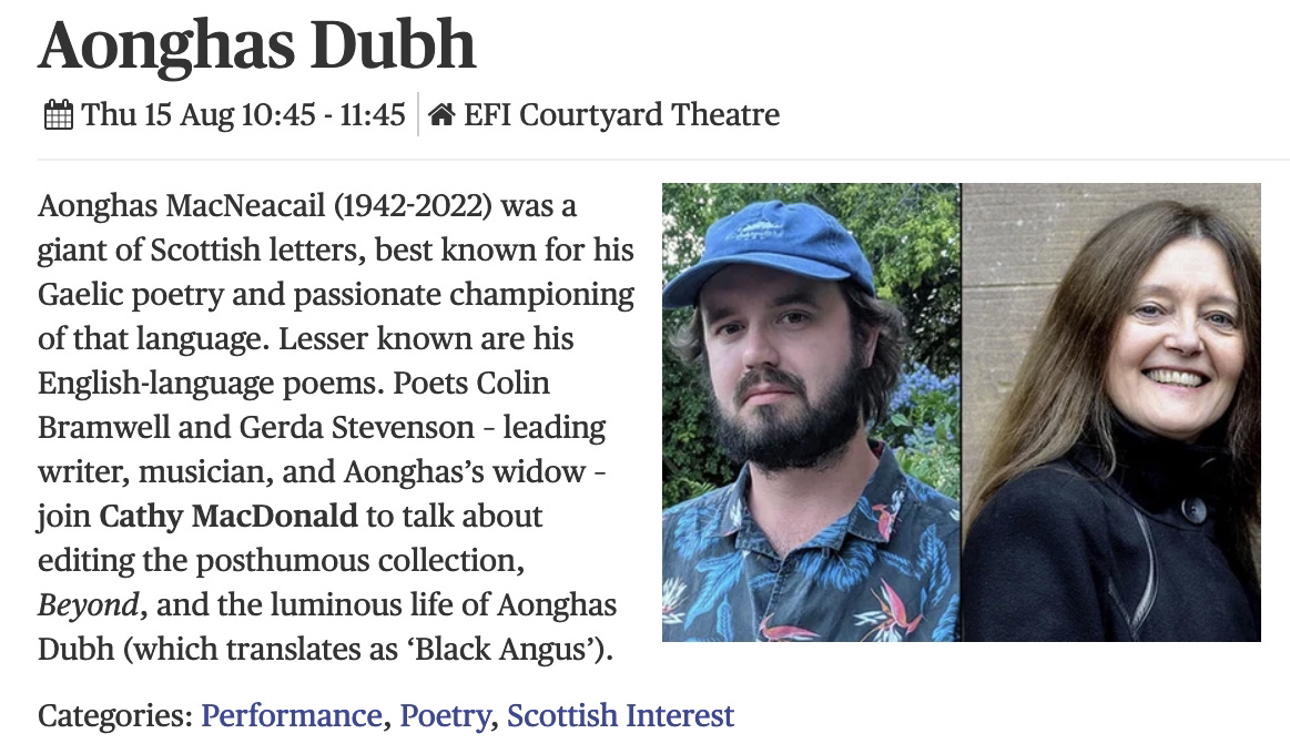 Thursday, 15tgh August, 10.45-11.45am, Edinburgh International BOOK Festival. I'll be celebrating Aonghas MacNeacail, and his new posthumously published English poetry collection, 'beyond', with Colin Bramwell and Cathy MacDonald. edbookfest.co.uk/the-festival/w…
