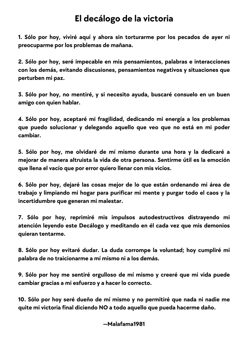 MalaFama1981's tweet photo. 10 Afirmaciones Para Luchar Contra Tus Demonios Interiores.

Ser un guerrero espiritual es un trabajo a tiempo completo y puede ser agotador, sobre todo porque los demonios internos siempre están buscando venganza.

Un guerrero espiritual me envió ayer un mensaje de texto y me dijo algo parecido a lo siguiente:

"Malafama1981, tengo problemas, mi matrimonio y mi familia penden de un hilo. Estoy recayendo en viejas adicciones y quiero parar antes de que sea demasiado tarde. Tengo mucho estrés porque tengo problemas y facturas y no sé qué hacer".

Le respondí con un par de consejos sobre cómo dejar de fumar. Aún así, quiero dar más ánimos a esta persona y a cualquier lector que se sienta tentado a recaer en sus antiguos malos hábitos.

Para ello, quiero compartir un decálogo de afirmaciones que utilizo cada vez que tengo la tentación de recaer.

Escribí este decálogo inspirándome en el Decálogo de la Serenidad del Papa Juan XXIII que escuché de boca del Mons. Munilla y lo titulé Decálogo de la Victoria.

He compartido este decálogo con familiares y amigos en forma de pequeñas tarjetas y calendarios, para que puedan llevarlo plastificado consigo y recitarlo cada vez que sientan la tentación de volver a caer en los viejos patrones.

Funciona

Te recomiendo que lo imprimas, lo plastifiques y lo lleves contigo.

Empecemos.

El decálogo de la victoria

1. Sólo por hoy, viviré aquí y ahora sin torturarme por los pecados de ayer ni preocuparme por los problemas de mañana.

2. Sólo por hoy, seré impecable en mis pensamientos, palabras e interacciones con los demás, evitando discusiones, pensamientos negativos y situaciones que perturben mi paz.

3. Sólo por hoy, no mentiré, y si necesito ayuda, buscaré consuelo en un buen amigo con quien hablar.

4. Sólo por hoy, aceptaré mi fragilidad, dedicando mi energía a los problemas que puedo solucionar y delegando aquello que veo que no está en mi poder cambiar.

5. Sólo por hoy, me olvidaré de mí mismo durante una hora y la dedicaré a mejorar de manera altruista la vida de otra persona. Sentirme útil es la emoción que llena el vacío que por error quiero llenar con mis vicios.

6. Sólo por hoy, dejaré las cosas mejor de lo que están ordenando mi área de trabajo y limpiando mi hogar para purificar mi mente y purgar todo el caos y la incertidumbre que generan mi malestar.

7. Sólo por hoy, reprimiré mis impulsos autodestructivos distrayendo mi atención leyendo este Decálogo y meditando en él cada vez que mis demonios quieran tentarme.

8. Sólo por hoy evitaré dudar. La duda corrompe la voluntad; hoy cumpliré mi palabra de no traicionarme a mí mismo ni a los demás.

9. Sólo por hoy me sentiré orgulloso de mí mismo y creeré que mi vida puede cambiar gracias a mi esfuerzo y a hacer lo correcto.

10. Sólo por hoy seré dueño de mí mismo y no permitiré que nada ni nadie me quite mi victoria final diciendo NO a todo aquello que pueda hacerme daño.

Para llevar

Muchos de nosotros nos angustiamos al pensar en el futuro; creemos que no podremos pasar años sin volver a caer en nuestros viejos malos hábitos y adicciones. Pero todos podemos intentar enfrentarlos durante 24 horas y salir victoriosos.

Vive un día a la vez. Y si recaes, al día siguiente intenta no recaer, y al siguiente y al siguiente y al siguiente también.

Así es como me he mantenido sobrio durante la última década. Viviendo un día a la vez. 

No intentes ser perfecto todo el tiempo, solo por hoy :-)

¡Enhorabuena!

Has terminado de leer este articulo. La gente no suele leerlos hasta el final. Y a mi me interesan las personas que SÍ leen.

Por eso quiero RECOMPENSARTE con el enlace de mi Bio, que pone "NO TE SUSCRIBAS", ahí están los artículos que NO PUBLICO EN LAS REDES ;-)

Esta semana, "Tres Crudas Y Frías Verdades Que Sólo Entenderán Las Personas Altamente Espirituales".

Pásate por el perfil. Pincha en el enlace. Y disfruta de nuestro pequeño secreto.

Un abrazo virtual,

—Malafama1981