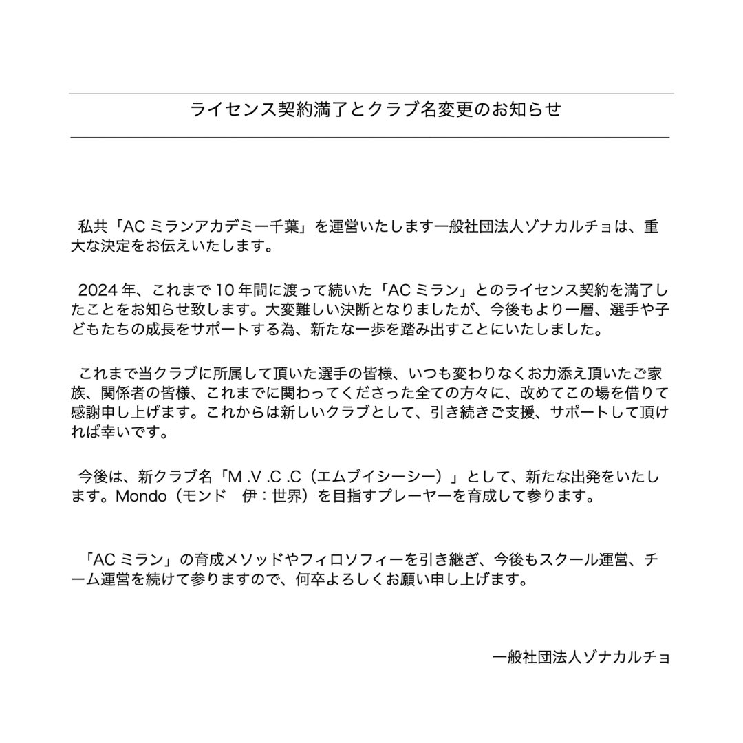 ライセンス契約満了とクラブ名変更のお知らせ

私共「AC ミランアカデミー千葉」を運営いたします一般社団法人ゾナカルチョは、重 大な決定をお伝えいたします。
2024 年、これまで 10 年間に渡って続いた「AC ミラン」とのライセンス契約を満了し たことをお知らせ致します。