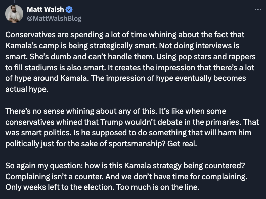 I would encourage you all to read this from <a href="/MattWalshBlog/">Matt Walsh</a> (posted yesterday).

"...It creates the impression that there's a lot of hype around Kamala. The impression of hype eventually becomes actual hype..."
x.com/MattWalshBlog/…