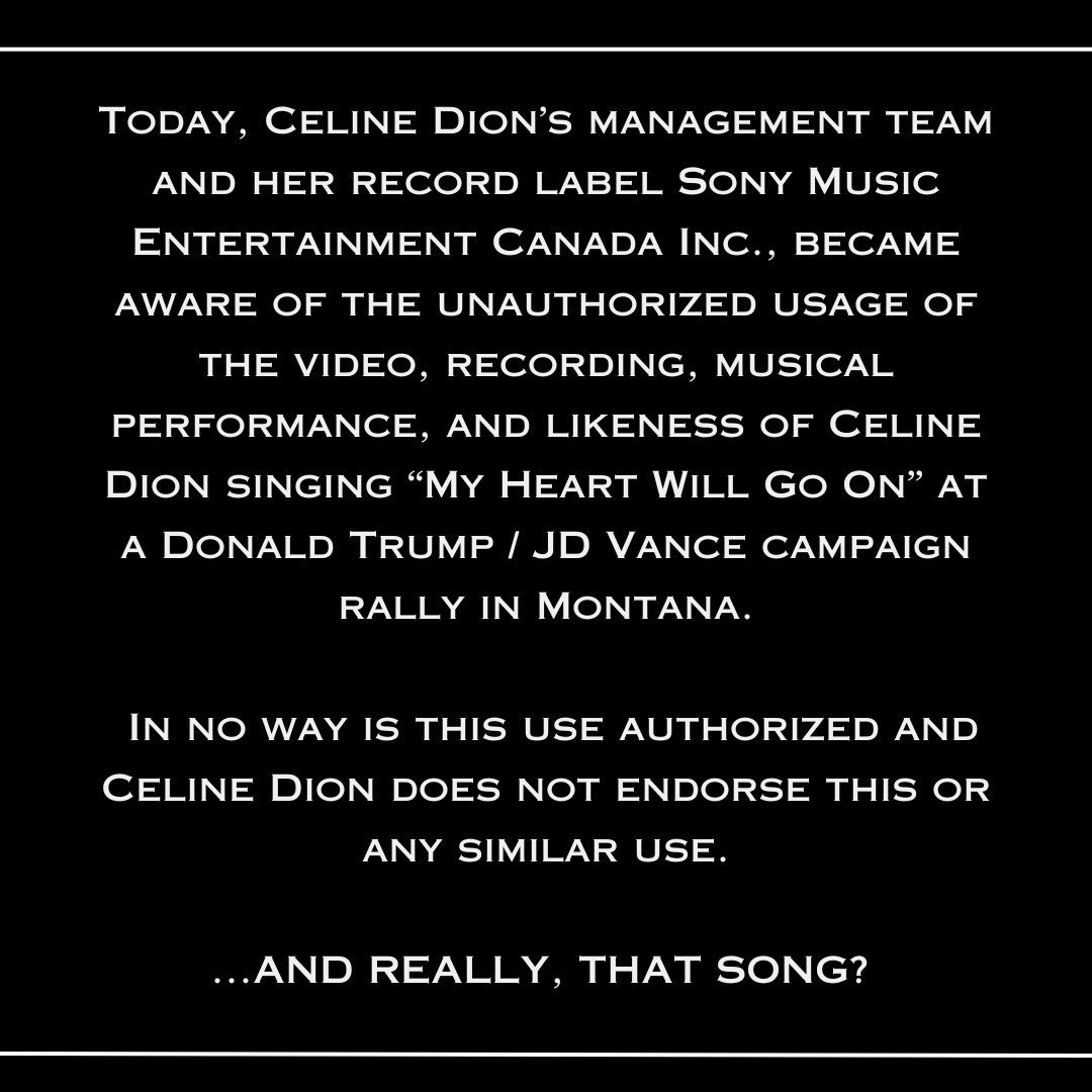 Céline Dion’s team has released a statement regarding Donald Trump's usage of her song, “My Heart Will Go On,” at a rally:

“In no way is this use authorized, and Celine Dion does not endorse this or any similar use. 
 
…And really, THAT song?”