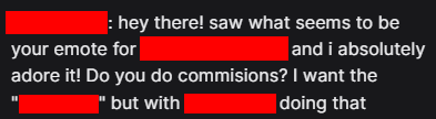 Attribute emotes to the creators! This helps everyone, especially smaller artists that truly need it the most. It only takes a few seconds and can put food on the table.

This is a person that reached out after seeing an emote of mine. We're both happy we got to work together.