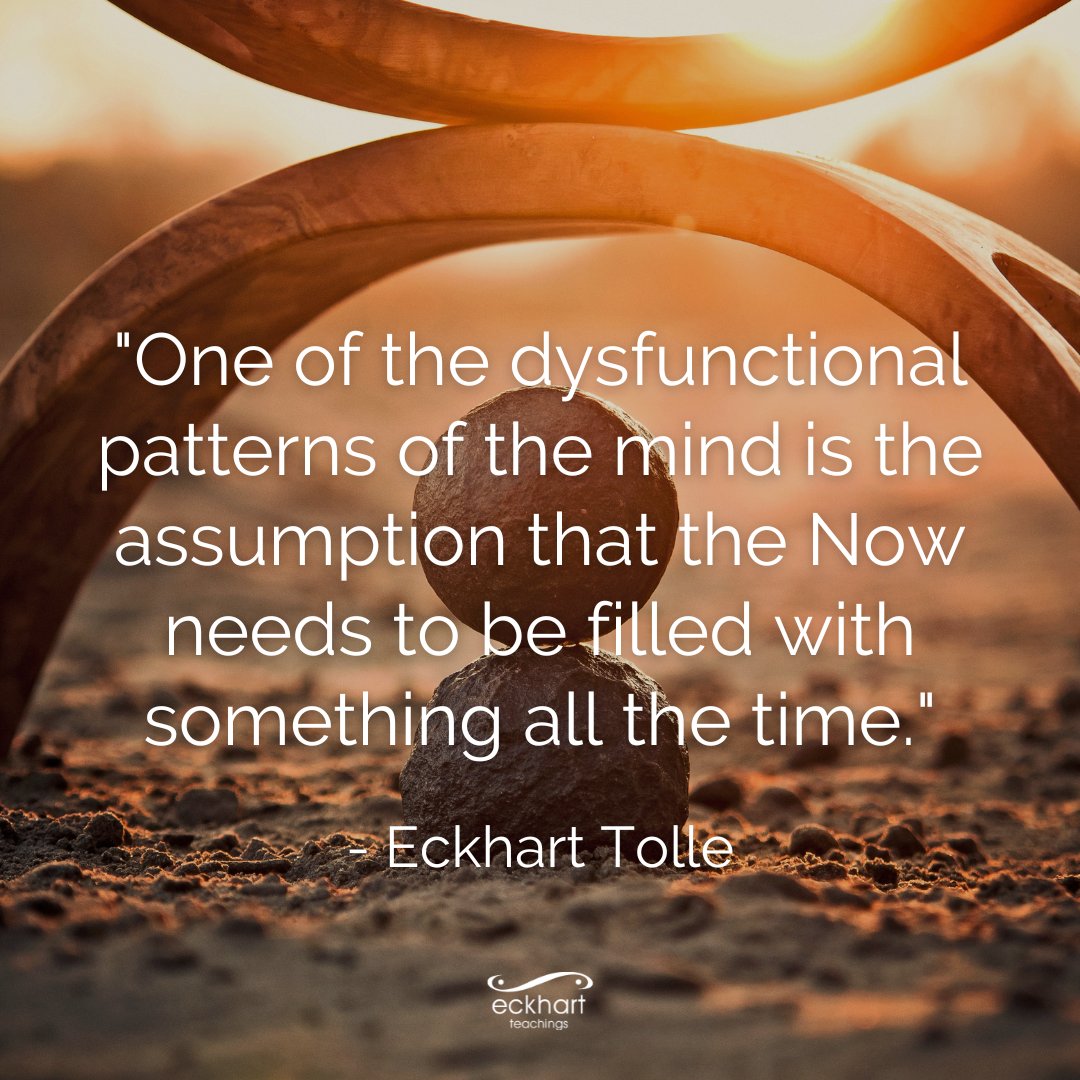 "One of the dysfunctional patterns of the mind is the assumption that the Now needs to be filled with something all the time." - Eckhart Tolle