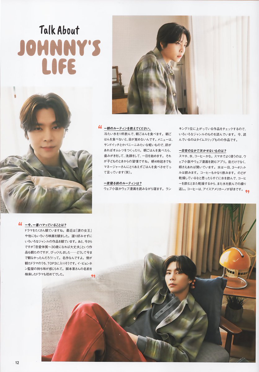 johnppangchive's tweet photo. #NCT127 Japan Official Book Vol.10 #JOHNNY Scan
#엔시티127 일본 오피셜북 (회지) 10호 #쟈니 스캔
 
Talk About JOHNNY'S LIFE
  
Q. 지금 가장 빠져있는 것은?
드라마를 많이 보고 있네요. 최근에는 '눈물의 여왕'을 비롯해 다양한 영화를 봤어요. 편식하지 않고 다양한 장르의 작품을 보고 있어요. 그리고 이제서야 '멜로가 체질'이라는 작품을 봤는데, 깜짝 놀랐어요... 왜 지금까지 보지 않았까! 하고요. 명작이거든요. 제가 본 드라마 중에 TOP 3에 들어갈 것 같아요. 이병헌 감독님 만의 맛이 느껴져요. 작가 이름을 검색해 본 드라마는 처음이었어요.
  
Q. 아침 루틴을 알려주세요.
시원한 물 한 잔 마시고 아침을 먹어요. 아침밥을 먹지 않으면 잠이 안 깨요. 메뉴는 샌드위치나 파니니 같은 가벼운 걸로, 계란이 있으면 오믈렛을 만들기도 해요. 아침 먹고, 양치하고, 세수하고, 하루를 시작합니다. 그게 어렸을 때부터의 습관인 것 같아요. 새벽 4시에 일어나도 매니저에게 일단 밥부터 먹으라고 해요 (웃음)
 
Q. 잠들기 전 루틴은?
웹소설이나 웹툰을 보면서 잠을 잡니다. 랭킹 1위에 올라와있는 작품을 체크하기 때문에, 다양한 장르의 작품을 읽고 있습니다. 지금 읽고 있는 건 타임슬립 소재의 작품입니다.
 
Q. 일상생활에서 빼놓을 수 없는 것은?
스마트폰, 물, 커피 정도? 스마트폰에서 자주 사용하는 것은 웹소설이나 웹툰을 보는 앱. 밤 뿐만 아니라 틈만 나면 열어놓고 있어요. 물은 하루에 3~4리터는 마셔요. 커피도 꽤 많이 마시구요. 목이 건조하다 싶으면 바로 물을 마시고, 커피를 마시면 또 건조해지니까 다시 물을 마시는 반복. 커피는 아이스 아메리카노를 좋아합니다.