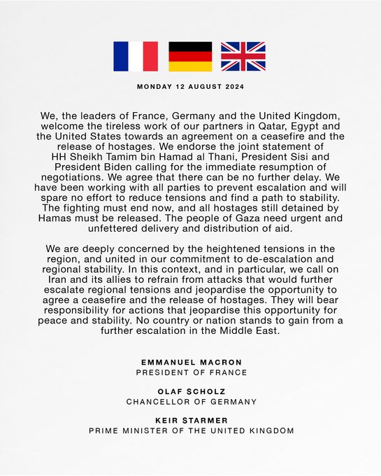 We, the leaders of France, Germany and the United Kingdom, welcome the tireless work of our partners in Qatar, Egypt and the United States towards an agreement on a ceasefire and the release of hostages. We endorse the joint statement of HH Sheikh Tamim bin Hamad al Thani, President Sisi and President Biden calling for the immediate resumption of negotiations. We agree that there can be no further delay. We have been working with all parties to prevent escalation and will spare no effort to reduce tensions and find a path to stability. The fighting must end now, and all hostages still detained by Hamas must be released. The people of Gaza need urgent and unfettered delivery and distribution of aid.Read the full statement in the link below.