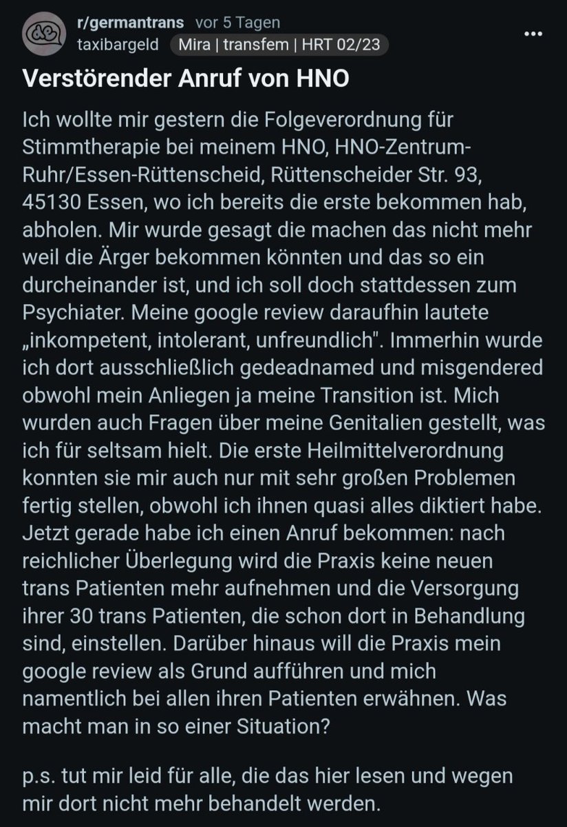 CN Transfeindlichkeit 

Trans Person schreibt negative Rezension zu Essener HNO Praxis, nach Misgendering&amp;Fragen nach Genitalien.

Praxis kündigt an
-alle Behandlungen v. trans Menschen einzustellen
-Namen d. Person anderen Patient*innen (als daran "Schuldige*r") mitzuteilen