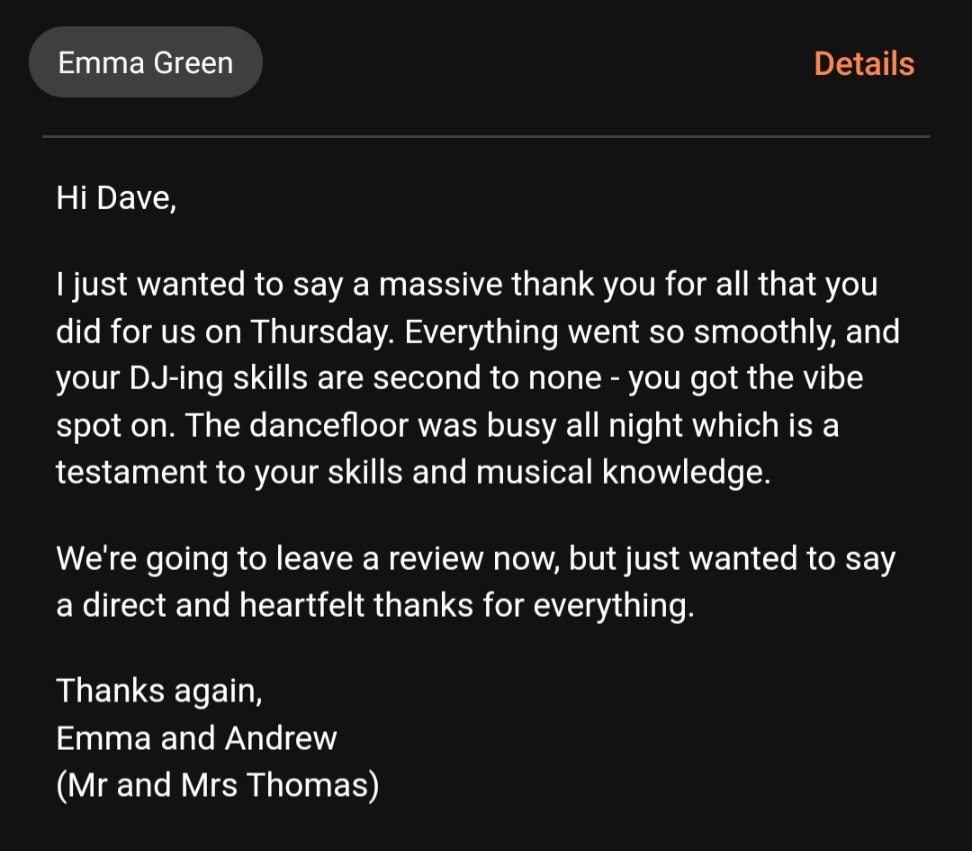 I just wanted to say a massive thank you for all that you did for us on Thursday. Everything went so smoothly, and your DJ-ing skills are second to none - you got the vibe spot on. The dancefloor was busy all night which is a testament to your skills and musical knowledge.