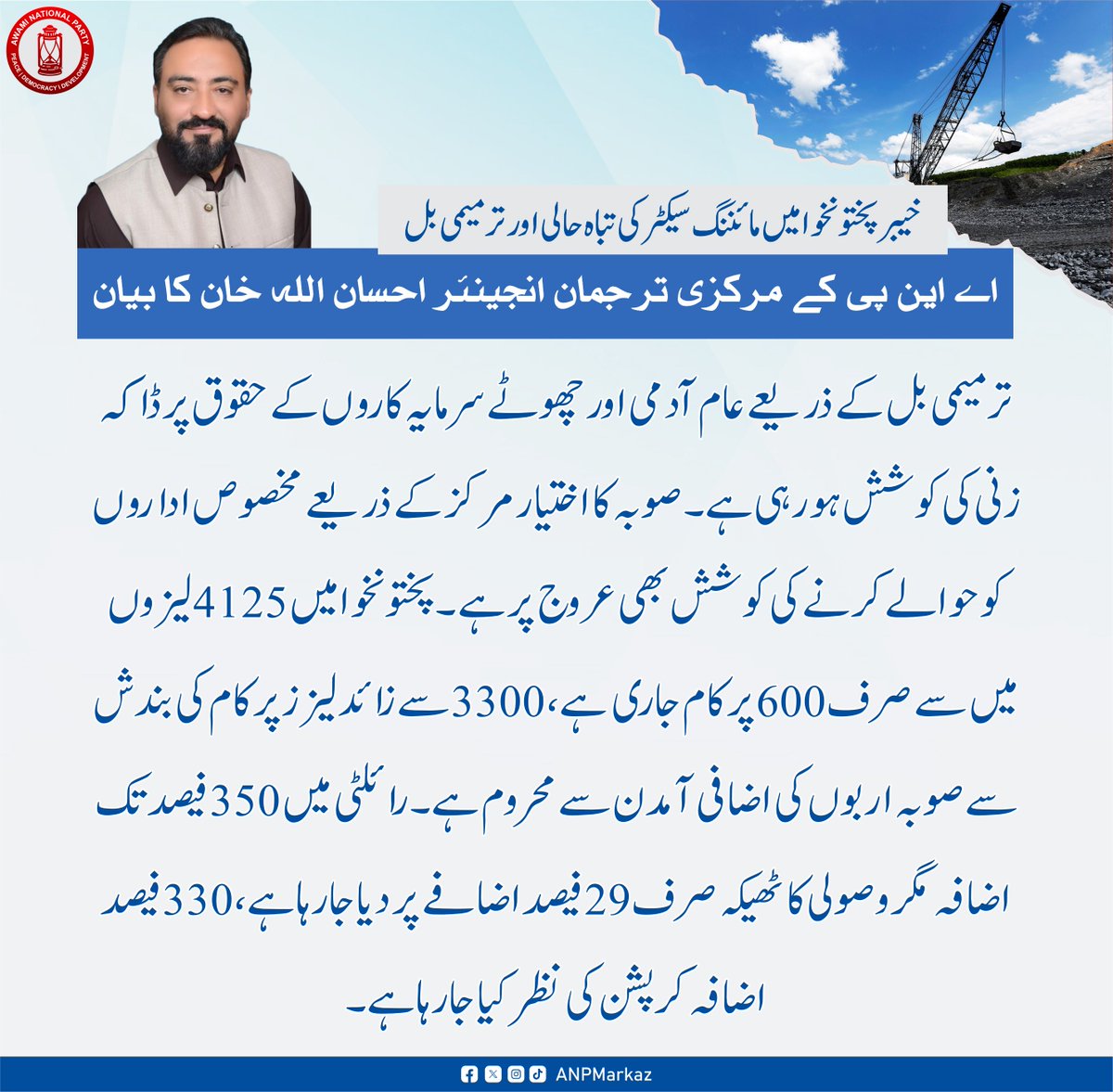 ANPMarkaz's tweet photo. خیبر پختونخوا میں مائننگ سیکٹر کی تباہ حالی اور ترمیمی بل/عوامی نیشنل پارٹی کے مرکزی ترجمان انجینئر احسان اللہ خان کا بیان

ترمیمی بل کے ذریعے عام آدمی اور چھوٹے سرمایہ کاروں کے حقوق پر ڈاکہ زنی کی کوشش ہورہی ہے
صوبہ کا اختیار مرکز کے ذریعے مخصوص اداروں کو حوالے کرنے کی کوشش بھی عروج پر ہے
پختونخوا میں 4125 لیزوں میں سے صرف 600 پر کام جاری ہے
3300 سے زائد لیزز پر کام کی بندش سے صوبہ اربوں کی اضافی آمدن سے محروم ہے
رائلٹی میں 350 فیصد تک اضافہ مگر وصولی کا ٹھیکہ صرف 20 فیصد اضافے پر دیا جارہا ہے، 330 فیصد اضافہ کرپشن کی نظر کیا جارہا ہے
@anpspox