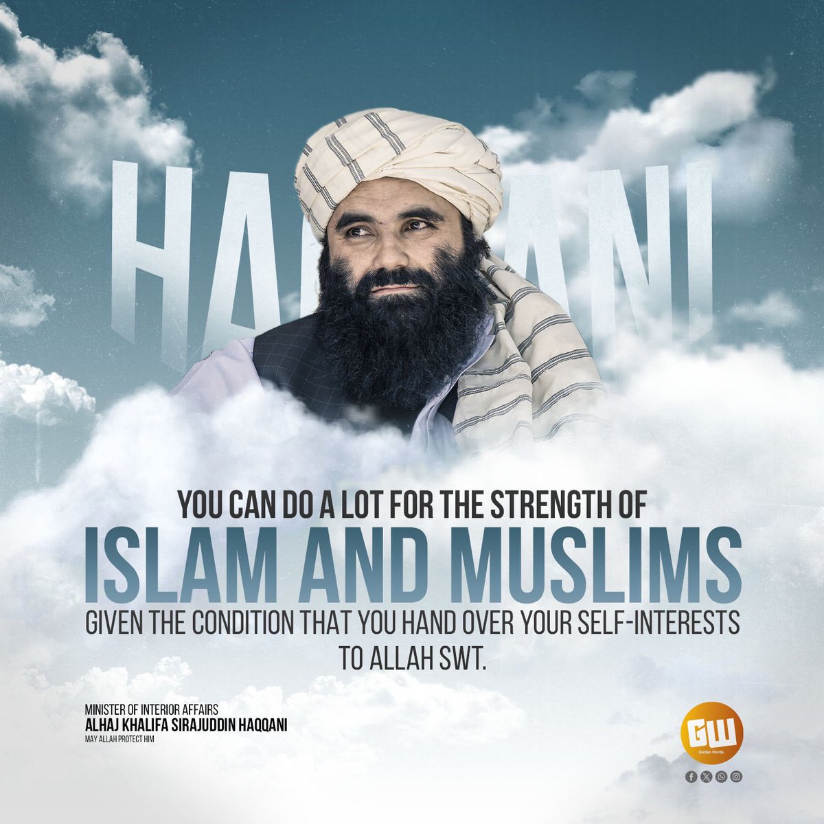 You can do a lot for the strength of Islam and Muslims given the condition that you hand over your self-interests to Allah SWT.

Minister of Interior Affairs
Alhaj Khalifa Sirajuddin Haqqani
may Allah protect him

<a href="/goldenwordss10/">GOLDEN WORDS</a>