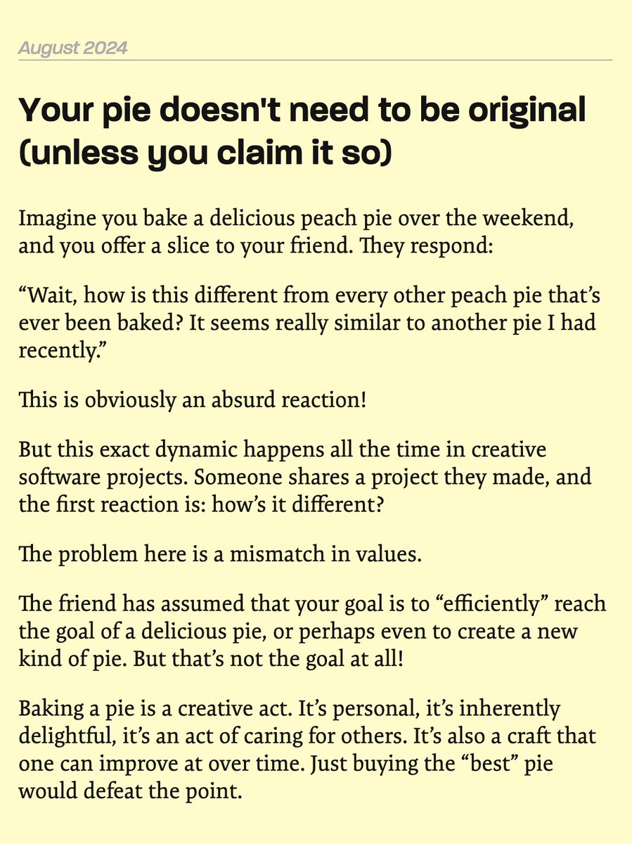 geoffreylitt's tweet photo. Your pie doesn't need to be original (unless you claim it so)

Imagine you bake a delicious peach pie over the weekend, and you offer a slice to your friend. They respond:

"Wait, how is this different from every other peach pie that's ever been baked? It seems really similar to another pie I had recently."

This is obviously an absurd reaction!

But this exact dynamic happens all the time in creative software projects. Someone shares a project they made, and the first reaction is: how's it different?

The problem here is a mismatch in values.

The friend has assumed that your goal is to "efficiently" reach the goal of a delicious pie, or perhaps even to create a new kind of pie. But that's not the goal at all!

Baking a pie is a creative act. It's personal, it's inherently delightful, it's an act of caring for others. It's also a craft that one can improve at over time. Just buying the "best" pie would defeat the point.

---

The next day, you find out there's a scientific conference in town: CRISP, the Conference for Research on Innovative Sweet Pastries. This is where the world's foremost experts push forward the frontier of pie-baking technique.

You show up with your delicious peach pie, and the first question from the judging panel is:

"Wait, how is this different from every other peach pie that's ever been baked? It seems really similar to another pie I had recently."

You respond: "I have no idea, I just enjoyed baking it and thought it was delicious! I don't even know what recipe I used. Why does it matter to you, huh?"

The expert says: "Well then, you're welcome to bake pies all you want at home, but your pie is not welcome at CRISP. The community cannot understand your contribution or build on your work."

You might be upset about this outcome, but you'd be wrong. In this context, the judge's criticism is totally fair.

The goal of CRISP isn't just to enjoy pies, it's to build up a community of practice. Part of being a good citizen of that community is being able to explain how your pie is different—which in turn requires learning about all the other ways of making pie. This isn't merely a higher bar than amateur weekend baking, it's a totally different frame of mind.

---

I think mixing up these two situations is the source of a lot of unfortunate confusion.

I work on prototyping new kinds of software interfaces and programming tools, and I spend time in various communities that span across the cultures of playful exploration (sharing demos on Twitter) and academic research (writing formal papers).

Often I see creative people share personal projects and get their spirits weakened by "how's it different?" The question can be well-meaning; it isn't necessarily cynical! It's just misunderstanding the goal.

On the other hand, I see people submit cool work to academic research venues and get confused by, or even chafe at, the stringent requirement of situating the work in context. I used to be pretty dismissive of Related Work sections myself, until I went through grad school and realized how valuable they are to the world.

---

So, as creators and feedback-givers, how can we avoid this confusion?

There's an answer that seems obvious: clearly set the goal up front. Are you trying to do a personal project for fun, or are you trying to make a novel research contribution? Just proactively broadcast your intent, and most people will be better at asking questions that are aligned with your goals.

Unfortunately, in my experience, things don't work out this cleanly. Many of the best new ideas start out as playful explorations, and over time snowball into a larger project that are worthy of a serious research contribution.

A strategy I've found helpful is to _start_ from a place of personal creativity. If the initial goal is playful exploration for its own sake, that creates free space to explore and quells early doubts (from both myself and others). It doesn't matter if it's new or good (yet), I'm just having fun.

Occasionally a project grows into something more. At that point it can be appropriate to apply a critical academic lens.

Starting from the other side seems a lot tougher. If you start off saying "we're going to make a big serious contribution no one's ever done before," that sets up high stakes and invites harsh critique from the start. Maybe this approach works for some projects with narrower success criteria, but it doesn't seem to work well for most of what I do.

A final thing to keep in mind: when I'm on the side of giving feedback, I always try to first understand the creator's goals. This can be a subtle art when they don't even know their own goals yet. The weekend baker may just need encouragement, not critique.