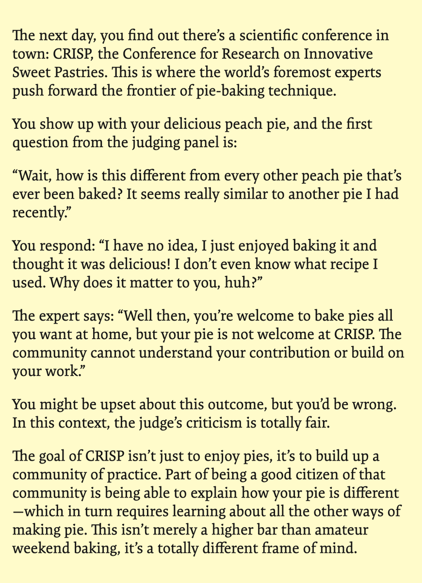 geoffreylitt's tweet photo. Your pie doesn't need to be original (unless you claim it so)

Imagine you bake a delicious peach pie over the weekend, and you offer a slice to your friend. They respond:

"Wait, how is this different from every other peach pie that's ever been baked? It seems really similar to another pie I had recently."

This is obviously an absurd reaction!

But this exact dynamic happens all the time in creative software projects. Someone shares a project they made, and the first reaction is: how's it different?

The problem here is a mismatch in values.

The friend has assumed that your goal is to "efficiently" reach the goal of a delicious pie, or perhaps even to create a new kind of pie. But that's not the goal at all!

Baking a pie is a creative act. It's personal, it's inherently delightful, it's an act of caring for others. It's also a craft that one can improve at over time. Just buying the "best" pie would defeat the point.

---

The next day, you find out there's a scientific conference in town: CRISP, the Conference for Research on Innovative Sweet Pastries. This is where the world's foremost experts push forward the frontier of pie-baking technique.

You show up with your delicious peach pie, and the first question from the judging panel is:

"Wait, how is this different from every other peach pie that's ever been baked? It seems really similar to another pie I had recently."

You respond: "I have no idea, I just enjoyed baking it and thought it was delicious! I don't even know what recipe I used. Why does it matter to you, huh?"

The expert says: "Well then, you're welcome to bake pies all you want at home, but your pie is not welcome at CRISP. The community cannot understand your contribution or build on your work."

You might be upset about this outcome, but you'd be wrong. In this context, the judge's criticism is totally fair.

The goal of CRISP isn't just to enjoy pies, it's to build up a community of practice. Part of being a good citizen of that community is being able to explain how your pie is different—which in turn requires learning about all the other ways of making pie. This isn't merely a higher bar than amateur weekend baking, it's a totally different frame of mind.

---

I think mixing up these two situations is the source of a lot of unfortunate confusion.

I work on prototyping new kinds of software interfaces and programming tools, and I spend time in various communities that span across the cultures of playful exploration (sharing demos on Twitter) and academic research (writing formal papers).

Often I see creative people share personal projects and get their spirits weakened by "how's it different?" The question can be well-meaning; it isn't necessarily cynical! It's just misunderstanding the goal.

On the other hand, I see people submit cool work to academic research venues and get confused by, or even chafe at, the stringent requirement of situating the work in context. I used to be pretty dismissive of Related Work sections myself, until I went through grad school and realized how valuable they are to the world.

---

So, as creators and feedback-givers, how can we avoid this confusion?

There's an answer that seems obvious: clearly set the goal up front. Are you trying to do a personal project for fun, or are you trying to make a novel research contribution? Just proactively broadcast your intent, and most people will be better at asking questions that are aligned with your goals.

Unfortunately, in my experience, things don't work out this cleanly. Many of the best new ideas start out as playful explorations, and over time snowball into a larger project that are worthy of a serious research contribution.

A strategy I've found helpful is to _start_ from a place of personal creativity. If the initial goal is playful exploration for its own sake, that creates free space to explore and quells early doubts (from both myself and others). It doesn't matter if it's new or good (yet), I'm just having fun.

Occasionally a project grows into something more. At that point it can be appropriate to apply a critical academic lens.

Starting from the other side seems a lot tougher. If you start off saying "we're going to make a big serious contribution no one's ever done before," that sets up high stakes and invites harsh critique from the start. Maybe this approach works for some projects with narrower success criteria, but it doesn't seem to work well for most of what I do.

A final thing to keep in mind: when I'm on the side of giving feedback, I always try to first understand the creator's goals. This can be a subtle art when they don't even know their own goals yet. The weekend baker may just need encouragement, not critique.