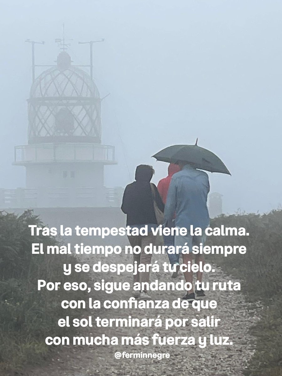 Tras la tempestad viene la calma.
El mal tiempo no durará siempre
y se despejará tu cielo.
Por eso, sigue andando tu ruta
con la confianza de que
el sol terminará por salir
con mucha más fuerza y luz.
