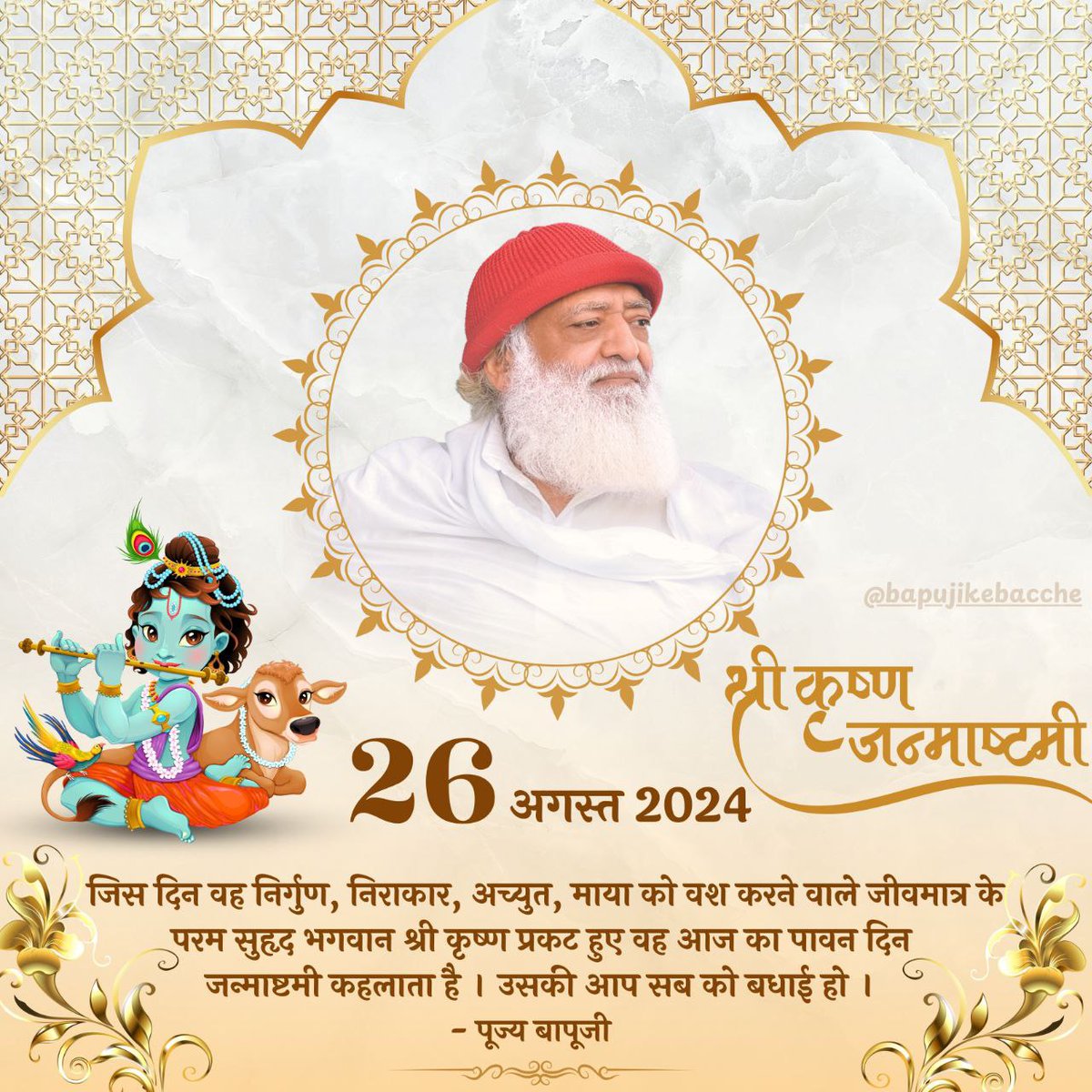 Sant Shri Asharamji Bapu Ashram Surat Wishes Happy #KrishnaJanmashtami !
Jay Shree Krishna

जिस दिन वह निर्गुण, निराकार, अच्युत, माया को वश करने वाले जीवमात्र के परम सुहृद भगवान श्री कृष्ण प्रकट हुए वह आज का पावन दिन #जन्माष्टमी कहलाता है। उसकी आप सब को बधाई हो !! ~ पूज्य बापूजी