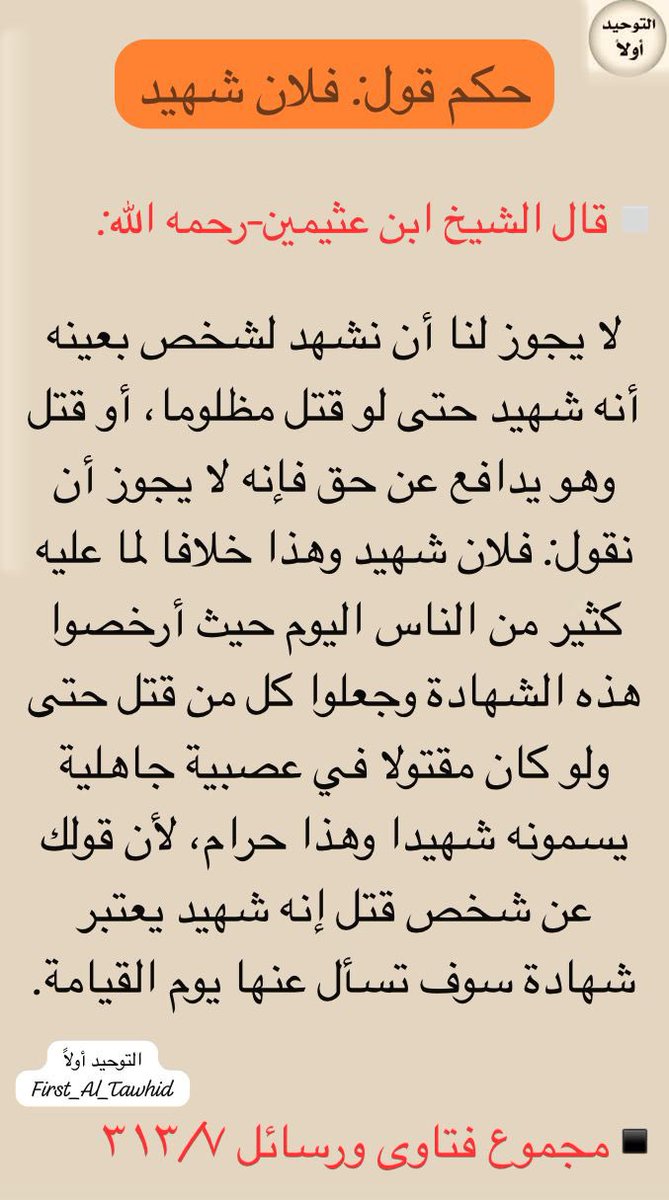 ▫️قال الشيخ ابن عثيمين-رحمه الله:

لا يجوز لنا أن نشهد لشخص بعينه أنه شهيد حتى لو قتل مظلوما، أو قتل وهو يدافع عن حق فإنه لا يجوز أن نقول: فلان شهيد وهذا خلافا لما عليه كثير من الناس اليوم حيث أرخصوا هذه الشهادة وجعلوا كل من قتل حتى ولو كان مقتولا في عصبية جاهلية يسمونه شهيدا..
