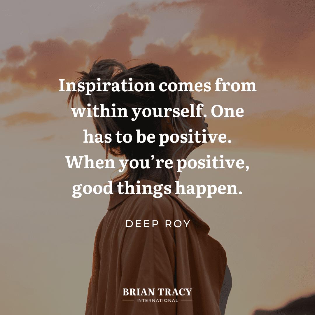 Inspiration comes from within yourself. One has to be positive.
When you're positive good things happen.
