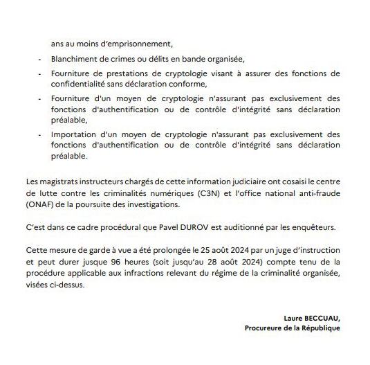 RichardHeartWin's tweet photo. #Telegram founder Pavel Durov gave mankind the freedom of speech that is their human right. Freedom of speech is guaranteed in constitutions and declarations all over the world. Today he is in jail. Here's a translation of a purported press release of his charges.

JUDICIAL COURT OF PARIS

OFFICE OF THE PUBLIC PROSECUTOR

Paris, August 26, 2024

Press Release

Pavel DUROV, founder and CEO of the instant messaging and platform TELEGRAM, was arrested and placed in police custody on Saturday, August 24, 2024 at 8 p.m. in Bourget.

This measure comes within the framework of a judicial investigation opened on July 8, 2024, following preliminary investigation information diligently gathered by Section J3 (fight against cybercrime - JUNALCO) of the Paris Public Prosecutor's Office.

This judicial investigation was opened against persons unknown for the following offenses:

Complicity - Administration of an online platform to allow for transactions related to organized crime.

Refusal to communicate, upon request of the authorized authorities, information or documents necessary for the realization and exploitation of authorized interceptions.

Complicity - Possession of images of a minor of a child pornographic nature.

Complicity - Dissemination or making available child pornography in an organized gang.

Complicity - Acquisition, transport, detention, offering or cession of narcotics.

Complicity - offering, selling or making available, without legitimate reason, equipment, tools, programs or data designed for or adapted to get access  to and to damage the operation of an automated data processing system.

Complicity - Concealment in an organized gang.

Criminal conspiracy - A crime punishable by 5 years or more in prison.

Money laundering of crimes or offenses committed by an organized gang.

Providing encryption services intended to ensure confidentiality without prior declaration of conformity.

Providing a means of cryptography ensuring exclusively confidentiality functions or authentication control without prior declaration.

Importing a means of cryptography ensuring exclusively confidentiality functions or authentication control without prior declaration.

The investigating magistrates in charge of this judicial investigation have co-opted the National Center for the Fight Against Cybercrime (C3N) and the National Office for the Fight Against Fraud (ONAF) to carry out the investigations.

It is in this procedural context that Pavel DUROV was questioned by investigators.

This measure has been extended to August 25, 2024. Judicial instruction can last up to 96 hours (until August 28, 2024) taking into account the procedure applicable to offenses falling under the organized crime regime, referred to above.

Laure BECCUAU,

Public Prosecutor

Contact press: 06 07 18 42 28
scom.parquet-parquet.ti-paris@justice.fr