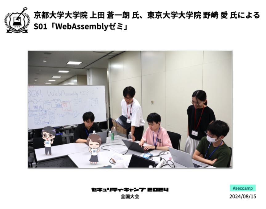 京都大学大学院の上田 蒼一朗氏、東京大学大学院の野崎 愛氏による「WebAssemblyゼミ」です。Wasmランタイムを作りながらWasmへの理解を深めることを目的とし、「仕様に慣れる」「Wasmに対して手を動かせるようになる」「Wasmの最新の動向に触れる」ことを目標に今後の土台作りをします。 #seccamp