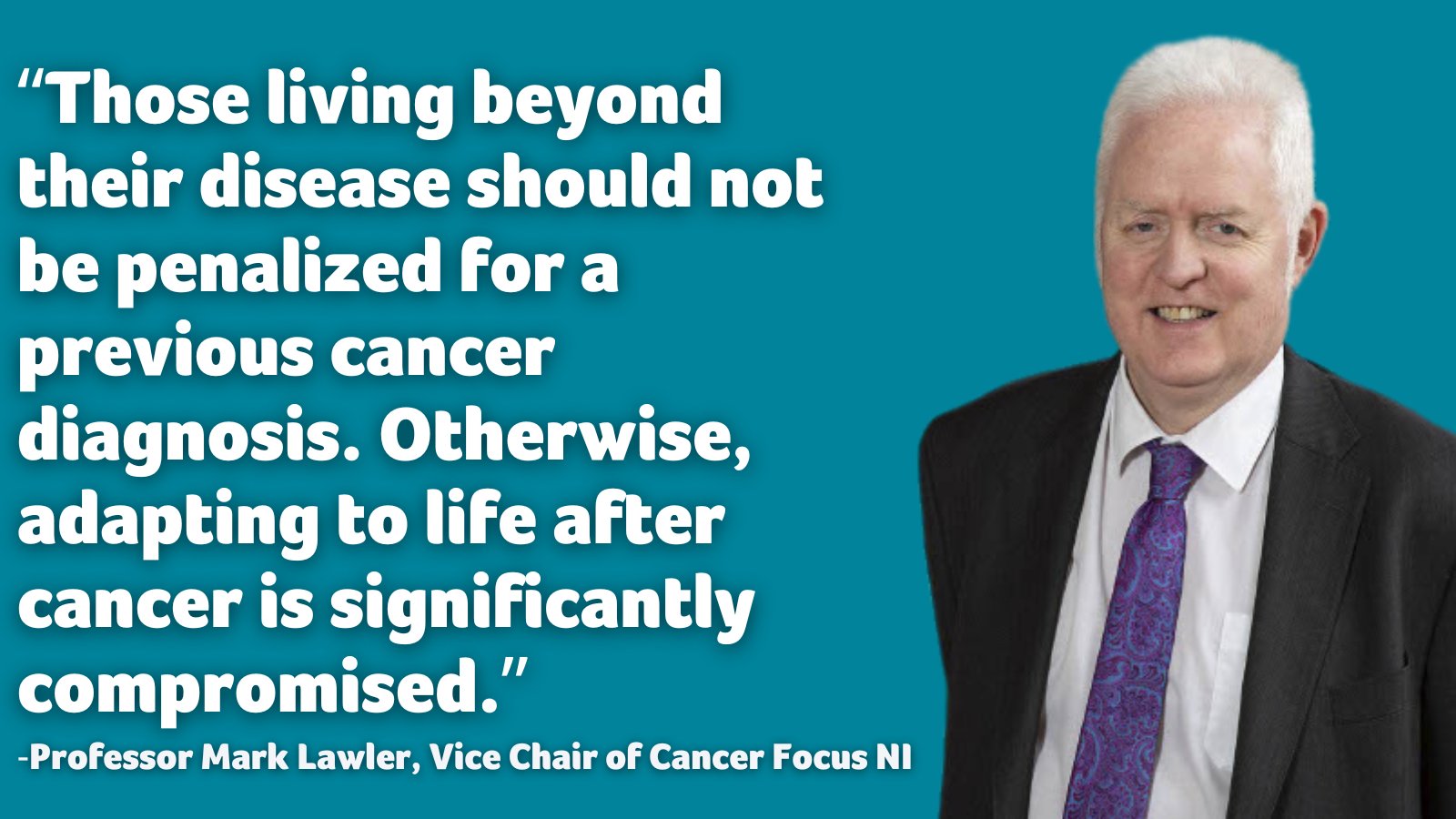Teal background with photo of Professor Vice Mark Lawler, Vice Chair of Cancer Focus NI. His quote says: "Those living beyond their disease should not be penalized for a previous cancer diagnosis. Otherwise, adapting to life after cancer is significantly compromised."