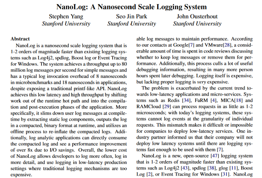 petereliaskraft's tweet photo. Want to write log statements in single-digit nanoseconds?

This cool paper from @JohnOusterhout's group shows how. I like it because it combines deep performance analysis with clever optimizations to make a system as fast as possible.

NanoLog is implemented as a more-or-less drop-in replacement for printf that's ~100x faster. The key observation is that the vast majority of log messages are never actually read. Thus, NanoLog tries to do as little work as possible at logging time, deferring work to a postprocessor that runs when someone actually reads a log entry.

When you log a message in NanoLog, it records only the dynamic part of the log message to an in-memory "staging buffer." To avoid overhead from synchronization or cache effects, these are single-consumer, single-producer per-thread circular buffers. Then, a background thread reads from each circular buffer, performs lightweight compression on each record, and writes it to disk. When you actually read a message, a postprocessor decompresses the records, interpolates them with the original static log message, and presents it to you just like a conventional logger.

The paper has a detailed evaluation section showing which optimizations actually work. The key takeaway is that the combination of 1) only logging dynamic content, not static strings and 2) performing lightweight compression before writing to disk were the most effective optimizations.  I wish more papers would do analyses like this, it's good science!