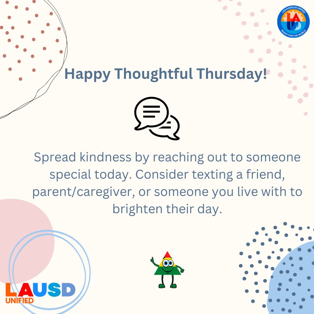 LAUSD PBIS/RP (@pbisrp) on Twitter photo Happy Thoughtful Thursday!
Spread kindness by reaching out to someone special today. Consider texting a friend, parent/caregiver, or someone you live with to brighten their day.
<a href="/WPLausd/">Wellness Programs_LAUSD</a> @SHHSLausd <a href="/LAUSD_PSA/">LAUSD Pupil Services & Attendance</a> <a href="/LAUSD_SSP/">LAUSD Student Support Programs</a> <a href="/LAUSDHEO/">Homeless Ed Office</a> Happy Thoughtful Thursday!
Spread kindness by reaching out to someone special today. Consider texting a friend, parent/caregiver, or someone you live with to brighten their day.
<a href="/WPLausd/">Wellness Programs_LAUSD</a> @SHHSLausd <a href="/LAUSD_PSA/">LAUSD Pupil Services & Attendance</a> <a href="/LAUSD_SSP/">LAUSD Student Support Programs</a> <a href="/LAUSDHEO/">Homeless Ed Office</a>