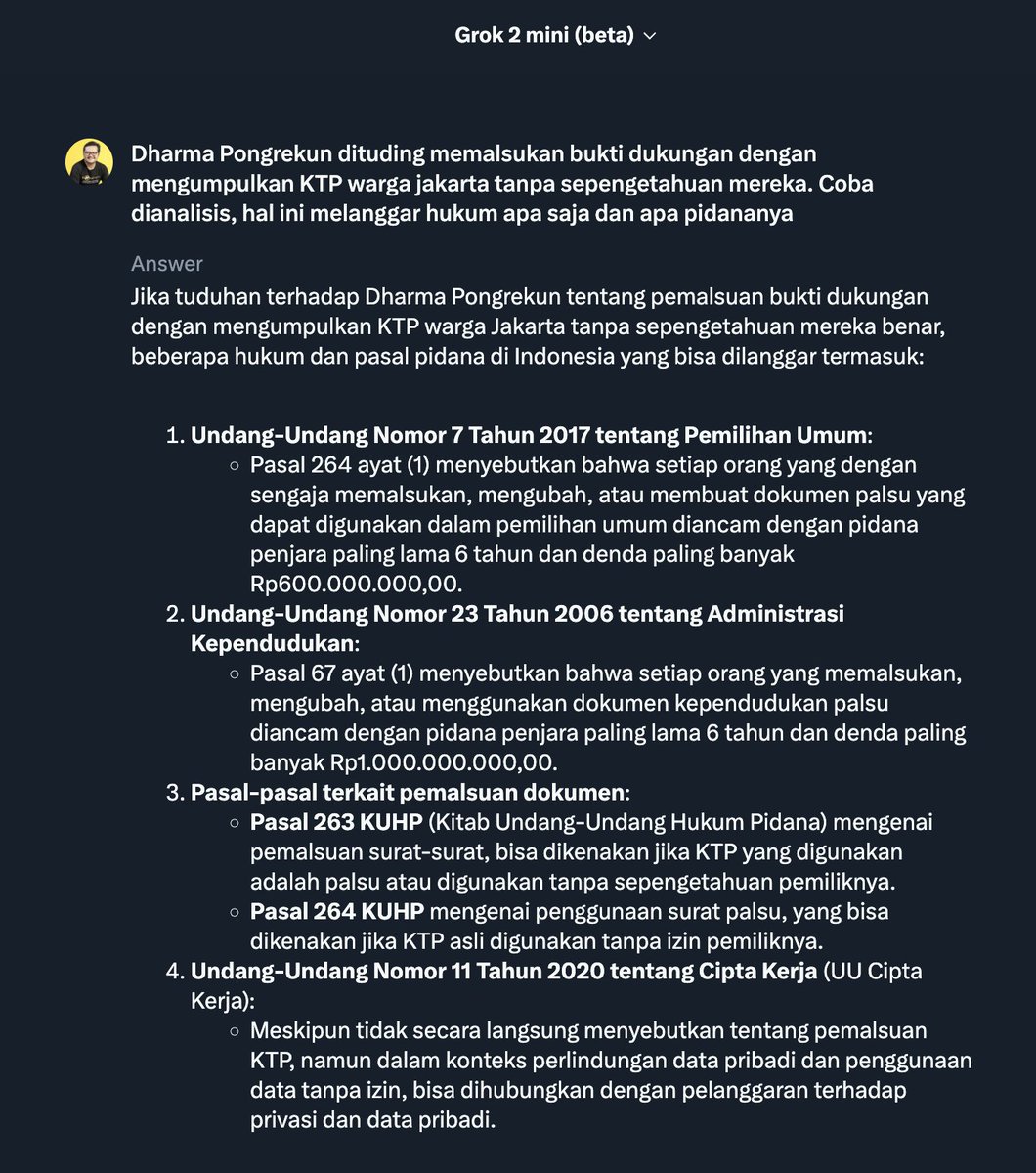 ismailfahmi's tweet photo. Dharma Pongrekun dituding memalsukan bukti dukungan dengan mengumpulkan KTP warga jakarta tanpa sepengetahuan mereka. Coba dianalisis, hal ini melanggar hukum apa saja dan apa pidananya.

Grok's Answer:

Jika tuduhan terhadap Dharma Pongrekun tentang pemalsuan bukti dukungan dengan mengumpulkan KTP warga Jakarta tanpa sepengetahuan mereka benar, beberapa hukum dan pasal pidana di Indonesia yang bisa dilanggar termasuk:

1. Undang-Undang Nomor 7 Tahun 2017 tentang Pemilihan Umum:

Pasal 264 ayat (1) menyebutkan bahwa setiap orang yang dengan sengaja memalsukan, mengubah, atau membuat dokumen palsu yang dapat digunakan dalam pemilihan umum diancam dengan pidana penjara paling lama 6 tahun dan denda paling banyak Rp600.000.000,00.

2. Undang-Undang Nomor 23 Tahun 2006 tentang Administrasi Kependudukan:

Pasal 67 ayat (1) menyebutkan bahwa setiap orang yang memalsukan, mengubah, atau menggunakan dokumen kependudukan palsu diancam dengan pidana penjara paling lama 6 tahun dan denda paling banyak Rp1.000.000.000,00.

3. Pasal-pasal terkait pemalsuan dokumen:

Pasal 263 KUHP (Kitab Undang-Undang Hukum Pidana) mengenai pemalsuan surat-surat, bisa dikenakan jika KTP yang digunakan adalah palsu atau digunakan tanpa sepengetahuan pemiliknya.

Pasal 264 KUHP mengenai penggunaan surat palsu, yang bisa dikenakan jika KTP asli digunakan tanpa izin pemiliknya.

4. Undang-Undang Nomor 11 Tahun 2020 tentang Cipta Kerja (UU Cipta Kerja):

Meskipun tidak secara langsung menyebutkan tentang pemalsuan KTP, namun dalam konteks perlindungan data pribadi dan penggunaan data tanpa izin, bisa dihubungkan dengan pelanggaran terhadap privasi dan data pribadi.

Pidananya:

- Pemalsuan Dokumen: Jika terbukti, bisa dikenakan pidana penjara antara 1-6 tahun dan denda yang cukup besar.

- Penggunaan Dokumen Palsu: Sama dengan pemalsuan, bisa dikenakan hukuman penjara dan denda.

- Pelanggaran Privasi dan Data Pribadi: Meskipun tidak secara langsung diatur dalam KUHP, tindakan ini bisa dikenakan sanksi administratif atau pidana jika dianggap melanggar undang-undang tentang perlindungan data pribadi.