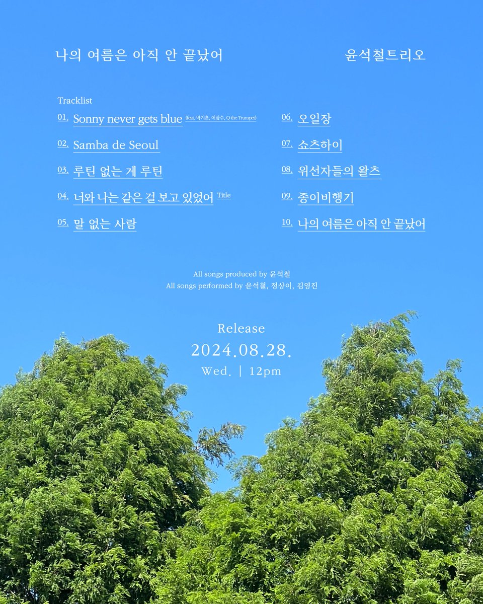 #윤석철

윤석철트리오 정규 앨범 [나의 여름은 아직 안 끝났어]
YUNSEOKCHEOL TRIO Full Album [My summer’s not over yet]

🌊 Tracklist

01. Sonny never gets blue (feat. 박기훈, 이삼수, Q the Trumpet)
02. Samba de Seoul
03. 루틴 없는 게 루틴
04. 너와 나는 같은 걸 보고 있었어
05. 말