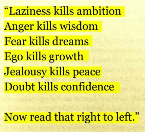 ralfweiser's tweet photo. Laziness kills ambition
Anger kills wisdom
Fear kills dreams
Ego kills growth
Jealousie kills peace
Doubt kills confidence.

Now read this right to left. 
#quoteoftheday https://t.co/jEoPZWG9RP