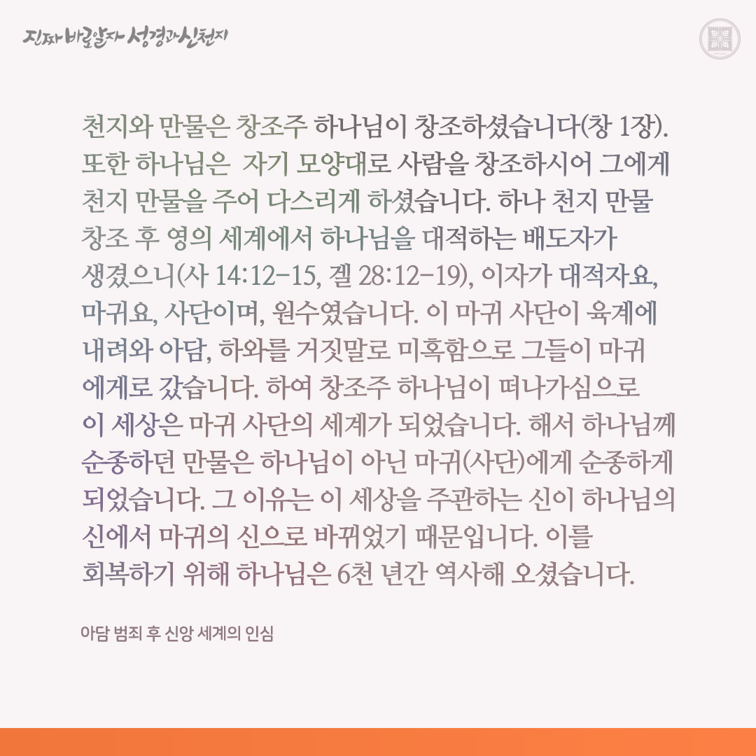 아담 범죄 후 신앙 세계의 인심

천지와 만물은 창조주 하나님이 창조하셨습니다(창 1장). 또한 하나님은  자기 모양대로 사람을 창조하시어 그에게 천지 만물을 주어 다스리게 하셨습니다. 하나 천지 만물 창조 후 영의 세계에서 하나님을 대적하는 배도자가 생겼으니(사 14:12-15, 겔 28:12-19),