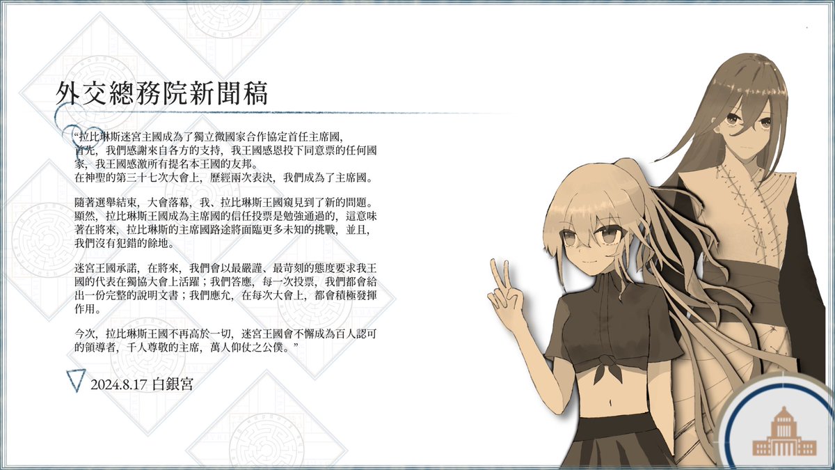 §外交總務院

拉比琳斯迷宮主國成為了獨立微國家合作協定首任主席國，
首先，我們感謝來自各方的支持，我王國感恩投下同意票的任何國家，我王國感激所有提名本王國的友邦。
在神聖的第三十七次大會上，歷經兩次表決，我們成為了主席國。

隨著選舉結束，大會落幕，我、拉比琳斯王國窺見到了新的問題...