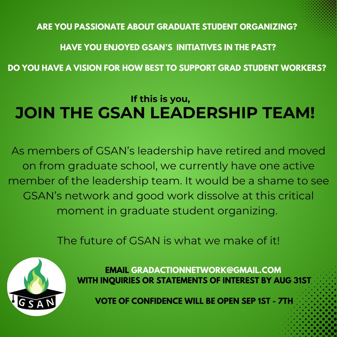 As members of our leadership have moved on from grad school, GSAN currently has one active member of the leadership team. If you are passionate about student organizing &amp; the rights of student workers, email gradactionnetwork@gmail.com and help us organize for graduate students!