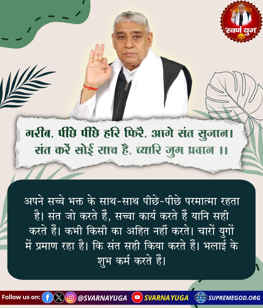 गरीब, पीछे पीछे हरि फिरै, आगे संत सुजान। 
संत करें सोई साच है, च्यारि जुग प्रवान।।
#GodMorningSunday