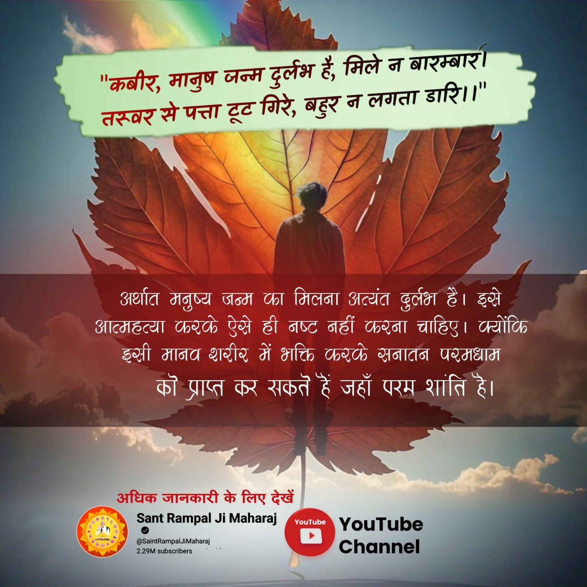 #Suicide_समस्याका_समाधान_नहीं
कबीर, मानुष जन्म दुर्लभ है, मिले न बारम्बार। 
तरूवर से पत्ता टूट गिरे, बहुर न लगता डारि।
मनुष्य जन्म का मिलना अत्यंत दुर्लभ है। इसे आत्महत्या करके ऐसे ही नष्ट नहीं करना चाहिए। क्योंकि इसी मानव शरीर में भक्ति करके सनातन परम धाम को प्राप्त कर सकते हैं।