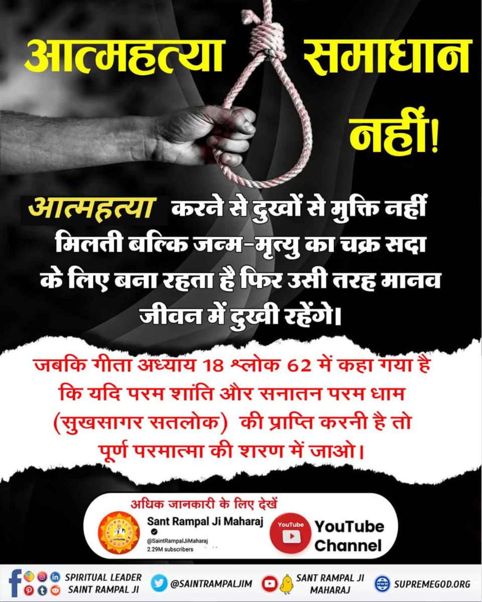 #Suicide_समस्याका_समाधान_नहीं
आत्महत्या करने से दुखों से मुक्ति नहीं मिलती बल्कि जन्म-मृत्यु का चक्र सदा के लिए बना रहता है फिर उसी तरह मानव जीवन में दुखी रहेंगे। जबकि गीता अध्याय 18 श्लोक 62 में कहा गया है कि यदि परम शांति की प्राप्ति करनी है तो पूर्ण परमात्मा की शरण में जाओ।