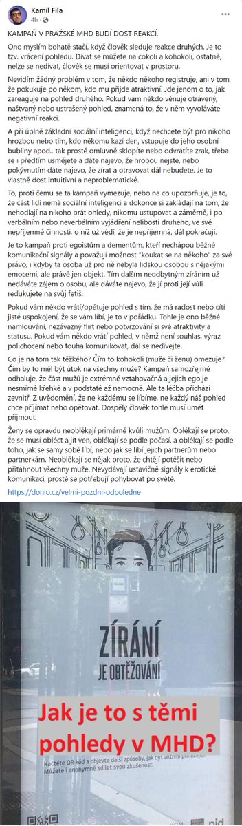 adamzabransky's tweet photo. Kamil Fila jednoduše a srozumitelně vysvětluje část („zírání je obtěžování“) kampaně na zastávkách pražské MHD, která tolik podráždila sexisty, muže s křehkými egy a Danielu Kovářovou. Vystihl přesně to, co normální muži intuitivně chápou, ale bojovníkům proti feminismu zřejmě nedochází (nízká sociální inteligence? nedovzdělanost? křehké ego, které spustilo obranný mechanismus, aniž by pisateli umožnilo se reálně zamyslet?): není problém na někoho koukat, jde jen o to, jak zareagujete na pohled toho člověka, když si všimne, že na něj koukáte. Kampaň upozorňuje právě na to, že prostě není v pohodě na někoho dál zírat, když vám dá (byť třeba jen výrazem ve tváři) najevo, že mu/jí vaše zírání není příjemné.

Není složité pochopit, že když se vůči zírajícímu cítíte ve slabším postavení (např. kvůli fyzické síle) nebo máte předchozí negativní zkušenosti (např. že nezůstalo jen u zírání), pokračující zírání můžete vnímat jako obtěžování a třeba ve vás vyvolá i strach... V diskusi vyvolané tímto plakátem se klasicky objevuje spousta nesmyslů, které je potřeba neustále vyvracet, typu „ženy se oblékají hezky právě proto, aby na ně muži zírali“ - jestliže jsme si vyjasnili, že zírání je obtěžování, je to podobně absurdní tvrzení jako že když se žena hezky oblékne, úplně si říká o to, aby jí někdo catcalloval, osahával nebo znásilnil, nebo že se tomu aspoň „nemůže divit“.

Byl bych ovšem nerad, aby kvůli vyhrocené diskusi o tom, co znamená zírání a kdy je v pohodě na někoho koukat a kdy už ne, zapadla hlavní message celé kampaně (která má celkem 8 plakátů, viz https://t.co/66L7ObGBgu): když se v MHD nebo kdekoliv jinde stanete svědky obtěžování (normální člověk pozná, co to je), nemlčte. Sociální sítě se teď hemží příběhy žen, které obtěžování zažily a ostatní cestující se koukali jinam a tvářili se, že se nic neděje. Buďte těmi, kdo se ozvou - věřím, že ostatní vás pak podpoří, jen nikdo nechce být ten první.