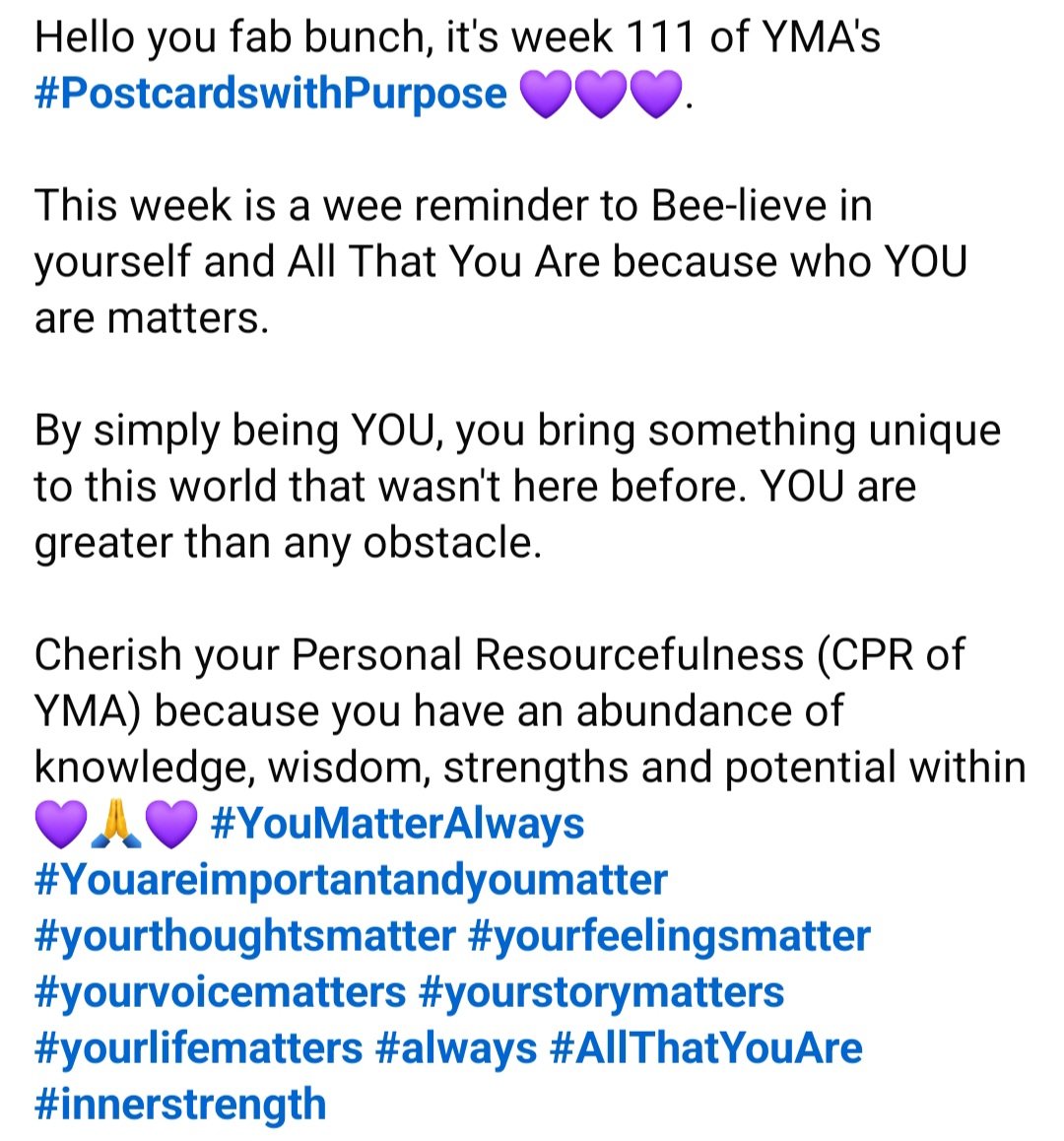 Hello you fab bunch, it's week 111 of YMA's #PostcardswithPurpose 💜💜💜 This week is a wee reminder to Bee-lieve in yourself &amp; All That You Are because who YOU are matters. 
By simply being YOU, you bring something unique to this world that wasn't here before #YouMatterAlways