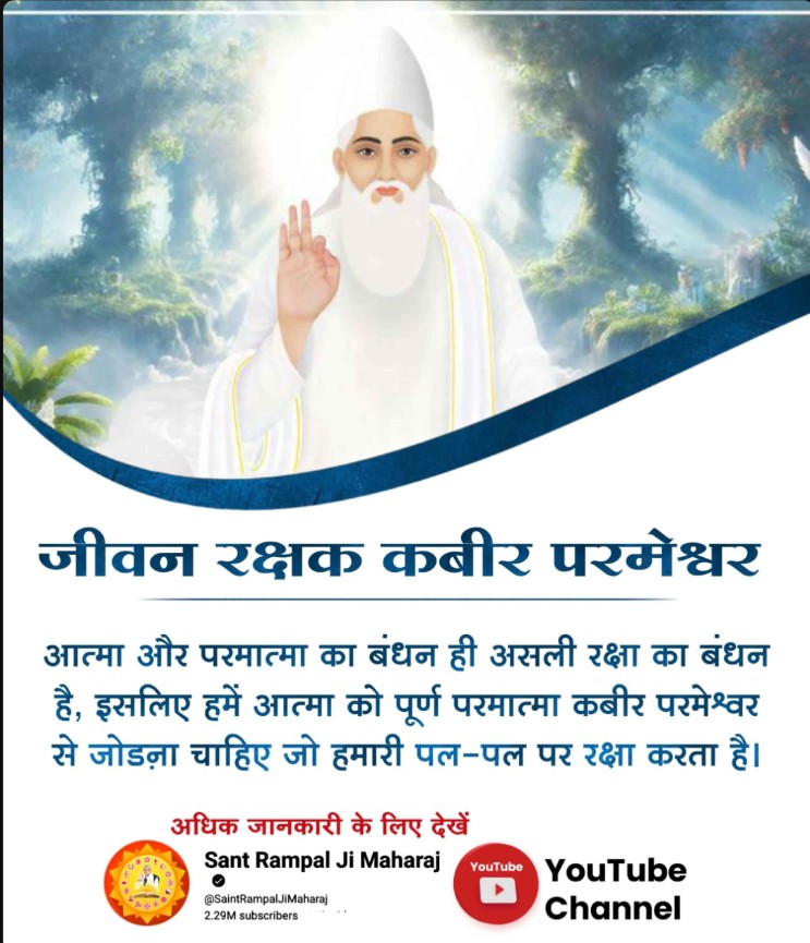 #समर्थ_की_शरण_और_कटै_जन्म_मरण

जीवन रक्षक कबीर परमेश्वर 
आत्मा और परमात्मा का बंधन ही असली रक्षा का बंधन है, इसलिए हमें आत्मा को पूर्ण परमात्मा कबीर परमेश्वर से जोड़ना चाहिए जो हमारी पल-पल पर रक्षा करता है।

Real Protector God Kabir
