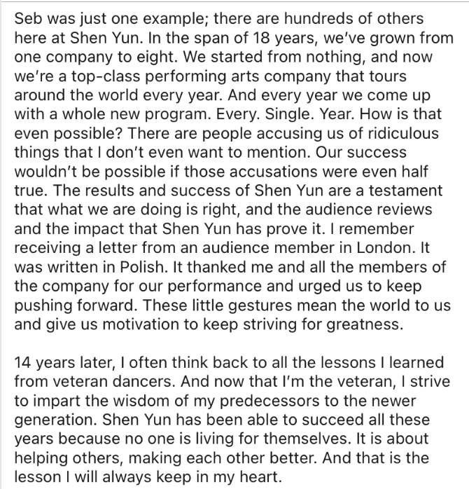 sycommunity9's tweet photo. "There are people accusing us of ridiculous things that I don’t even want to mention," Principal dancer Piotr Huang responds to the NYT allegations.

Original source: https://t.co/thg3y6pfWK 
--- 
Recently a newspaper has made accusations about Shen Yun Performing Arts. The company that they described is a far cry from the Shen Yun that I know.  

14 years. That’s how long I’ve been associated with Shen Yun, whether through performing in practicum as part of my school curriculum or as a full-time employed dancer. 14 years is no short time, and I view them as the most important years of my life.  

From the very first day, I could tell this company was different. I remember one of the veteran dancers, Seb, spent a lot of his own time teaching me about life on and off the stage. He took me shopping for tour essentials, introduced me to the contents of a makeup bag, and taught me many life hacks that I still use to this day. But most importantly, he instilled in me the importance of responsibility and selflessness. He was in charge of the male dancers in our troupe, and I could see his work ethic and the way he carried himself every single day. It was never about him. No matter if he had a bad day or had something on his mind, he was always ready to help others with a smile on his face. Through his actions, he showed me that only by being selfless can you impact others in a positive way. I started slowly tearing down my protective walls and tried to become more open and selfless.  

Seb was just one example; there are hundreds of others here at Shen Yun. In the span of 18 years, we’ve grown from one company to eight. We started from nothing, and now we’re a top-class performing arts company that tours around the world every year. And every year we come up with a whole new program. Every. Single. Year. How is that even possible? There are people accusing us of ridiculous things that I don’t even want to mention. Our success wouldn’t be possible if those accusations were even half true. The results and success of Shen Yun are a testament that what we are doing is right, and the audience reviews and the impact that Shen Yun has prove it. I remember receiving a letter from an audience member in London. It was written in Polish. It thanked me and all the members of the company for our performance and urged us to keep pushing forward. These little gestures mean the world to us and give us motivation to keep striving for greatness.  

14 years later, I often think back to all the lessons I learned from veteran dancers. And now that I’m the veteran, I strive to impart the wisdom of my predecessors to the newer generation. Shen Yun has been able to succeed all these years because no one is living for themselves. It is about helping others, making each other better. And that is the lesson I will always keep in my heart.