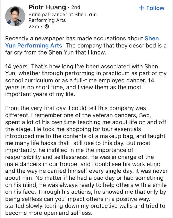 sycommunity9's tweet photo. "There are people accusing us of ridiculous things that I don’t even want to mention," Principal dancer Piotr Huang responds to the NYT allegations.

Original source: https://t.co/thg3y6pfWK 
--- 
Recently a newspaper has made accusations about Shen Yun Performing Arts. The company that they described is a far cry from the Shen Yun that I know.  

14 years. That’s how long I’ve been associated with Shen Yun, whether through performing in practicum as part of my school curriculum or as a full-time employed dancer. 14 years is no short time, and I view them as the most important years of my life.  

From the very first day, I could tell this company was different. I remember one of the veteran dancers, Seb, spent a lot of his own time teaching me about life on and off the stage. He took me shopping for tour essentials, introduced me to the contents of a makeup bag, and taught me many life hacks that I still use to this day. But most importantly, he instilled in me the importance of responsibility and selflessness. He was in charge of the male dancers in our troupe, and I could see his work ethic and the way he carried himself every single day. It was never about him. No matter if he had a bad day or had something on his mind, he was always ready to help others with a smile on his face. Through his actions, he showed me that only by being selfless can you impact others in a positive way. I started slowly tearing down my protective walls and tried to become more open and selfless.  

Seb was just one example; there are hundreds of others here at Shen Yun. In the span of 18 years, we’ve grown from one company to eight. We started from nothing, and now we’re a top-class performing arts company that tours around the world every year. And every year we come up with a whole new program. Every. Single. Year. How is that even possible? There are people accusing us of ridiculous things that I don’t even want to mention. Our success wouldn’t be possible if those accusations were even half true. The results and success of Shen Yun are a testament that what we are doing is right, and the audience reviews and the impact that Shen Yun has prove it. I remember receiving a letter from an audience member in London. It was written in Polish. It thanked me and all the members of the company for our performance and urged us to keep pushing forward. These little gestures mean the world to us and give us motivation to keep striving for greatness.  

14 years later, I often think back to all the lessons I learned from veteran dancers. And now that I’m the veteran, I strive to impart the wisdom of my predecessors to the newer generation. Shen Yun has been able to succeed all these years because no one is living for themselves. It is about helping others, making each other better. And that is the lesson I will always keep in my heart.