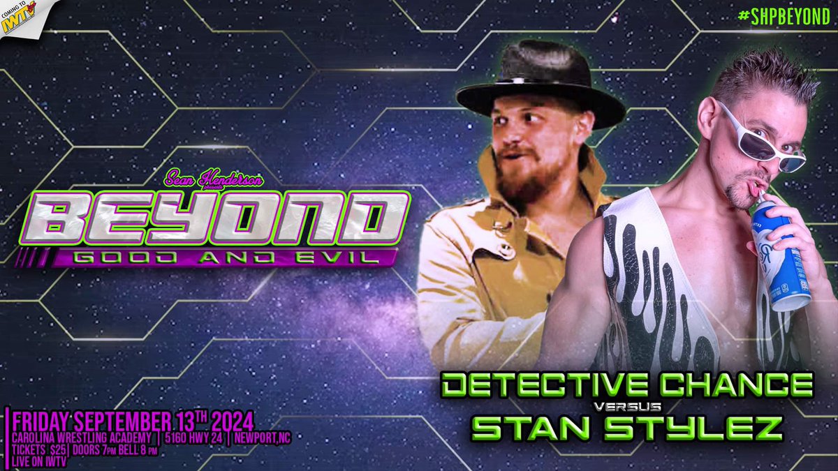 *Confirmed for Friday September 13th in Newport NC*

DETECTIVE CHANCE VS STAN STYLEZ 

Tix $25

Doors @ 7pm Bell @ 8pm

SHP Beyond Good &amp; Evil
Friday September 13th
Carolina Wrestling Academy 
5160 Hwy 24
Newport NC

LIVE ON IWTV
