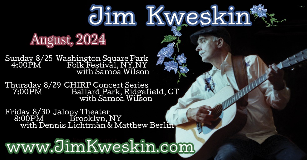 3 SHOWS! Info jimkweskin.com

8/25 4PM WA Square Park Folk Fest NY w/Samoa Wilson by <a href="/JalopyBrooklyn/">Jalopy Theatre</a>

8/29 7PM <a href="/chirpct/">CHIRP</a> Concert Series Ballard Park, Ridgefield CT w/Samoa Wilson

8/30 8PM <a href="/JalopyBrooklyn/">Jalopy Theatre</a> NY w/<a href="/DennisLichtman/">Dennis Lichtman</a> &amp; Matthew Berlin 
Tix: viewcy.com/e/jim_kweskin2