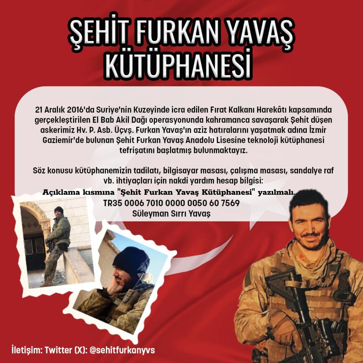 Bir zemheri günü vatan uğruna savaşırken aramızdan ayrılan Bordo Bereli Furkan Yavaş'ın aziz hatırası için çıkılan yol bu. 

ŞEHİT FURKAN YAVAŞ KÜTÜPHANESİ 

Operasyondan önce okuduğu kitap, Şehadetinden sonra çantasından çıkan kitap.. 
Onun ismini taşıyan bir kütüphane..