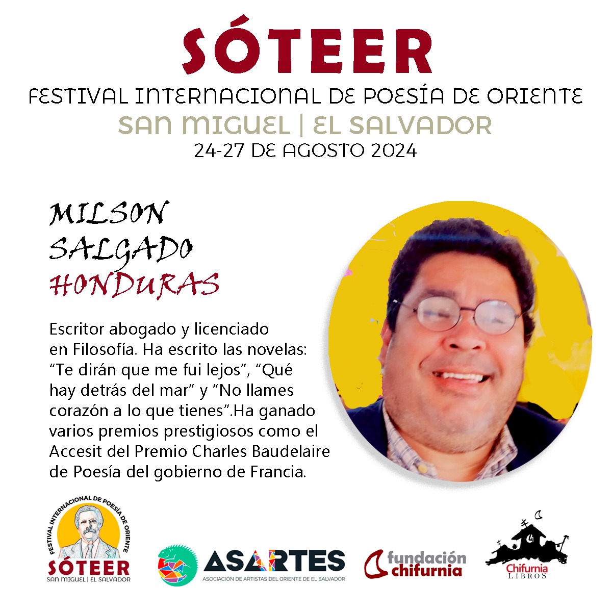 SÓTEER
FESTIVAL INTERNACIONAL DE POESÍA DE ORIENTE
INVITADO DE HONDURAS 
Milson Salgado
 nació  en San Ignacio, Francisco Morazán, Honduras. Abogado, licenciado en Filosofía. Ha escrito las novelas: Te dirán que me fui lejos en 2003, y Qué hay detrás del mar en 2016.