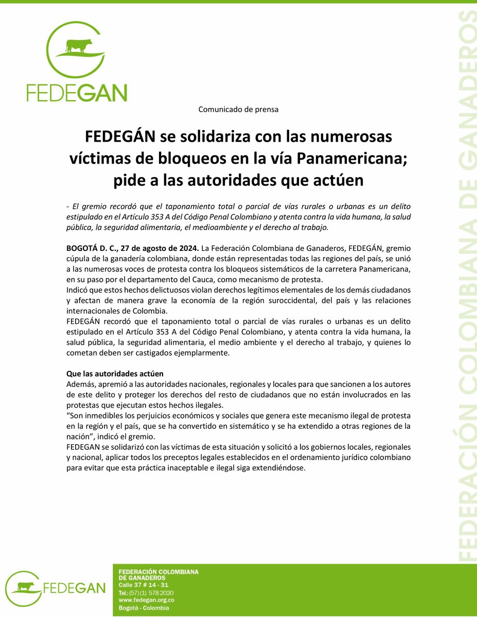 jflafaurie's tweet photo. #Atención #EsNoticia #Urgente 

Comunicado de prensa

FEDEGÁN se solidariza con las numerosas víctimas de bloqueos en la vía Panamericana; pide a las autoridades que actúen

- El gremio recordó que el taponamiento total o parcial de vías rurales o urbanas es un delito estipulado en el Artículo 353 A del Código Penal Colombiano y atenta contra la vida humana, la salud pública, la seguridad alimentaria, el medioambiente y el derecho al trabajo.

BOGOTÁ D. C., 27 de agosto de 2024. La Federación Colombiana de Ganaderos, FEDEGÁN, gremio cúpula de la ganadería en el territorio nacional, donde están representadas todas las regiones del país, se unió a las numerosas voces de protesta contra los bloqueos sistemáticos de la carretera Panamericana, en su paso por el departamento del #Cauca, como mecanismo de protesta.
Indicó que estos hechos delictuosos violan derechos legítimos elementales de los demás ciudadanos y afectan de manera grave la economía de la región suroccidental, del país y las relaciones internacionales de #Colombia.
#FEDEGÁN recordó que el taponamiento total o parcial de vías rurales o urbanas es un delito estipulado en el Artículo 353 A del Código Penal Colombiano, y atenta contra la vida humana, la salud pública, la seguridad alimentaria, el medio ambiente y el derecho al trabajo, y quienes lo cometan deben ser castigados ejemplarmente.

Que las autoridades actúen
Además, apremió a las autoridades nacionales, regionales y locales para que sancionen a los autores de este delito y proteger los derechos del resto de ciudadanos que no están involucrados en las protestas que ejecutan estos hechos ilegales.
“Son inmedibles los perjuicios económicos y sociales que genera este mecanismo ilegal de protesta en la región y el país, que se ha convertido en sistemático y se ha extendido a otras regiones de la nación”, indicó el gremio.
FEDEGAN se solidarizó con las víctimas de esta situación y solicitó a los gobiernos locales, regionales y nacional, aplicar todos los preceptos legales establecidos en el ordenamiento jurídico colombiano para evitar que esta práctica inaceptable e ilegal siga extendiéndose.

@Fedegan 
@FUNDAGAN 
#SOSGanadero 
#SOSLechero 
#LlegamosATrabajar 
#DerribandoMitos
